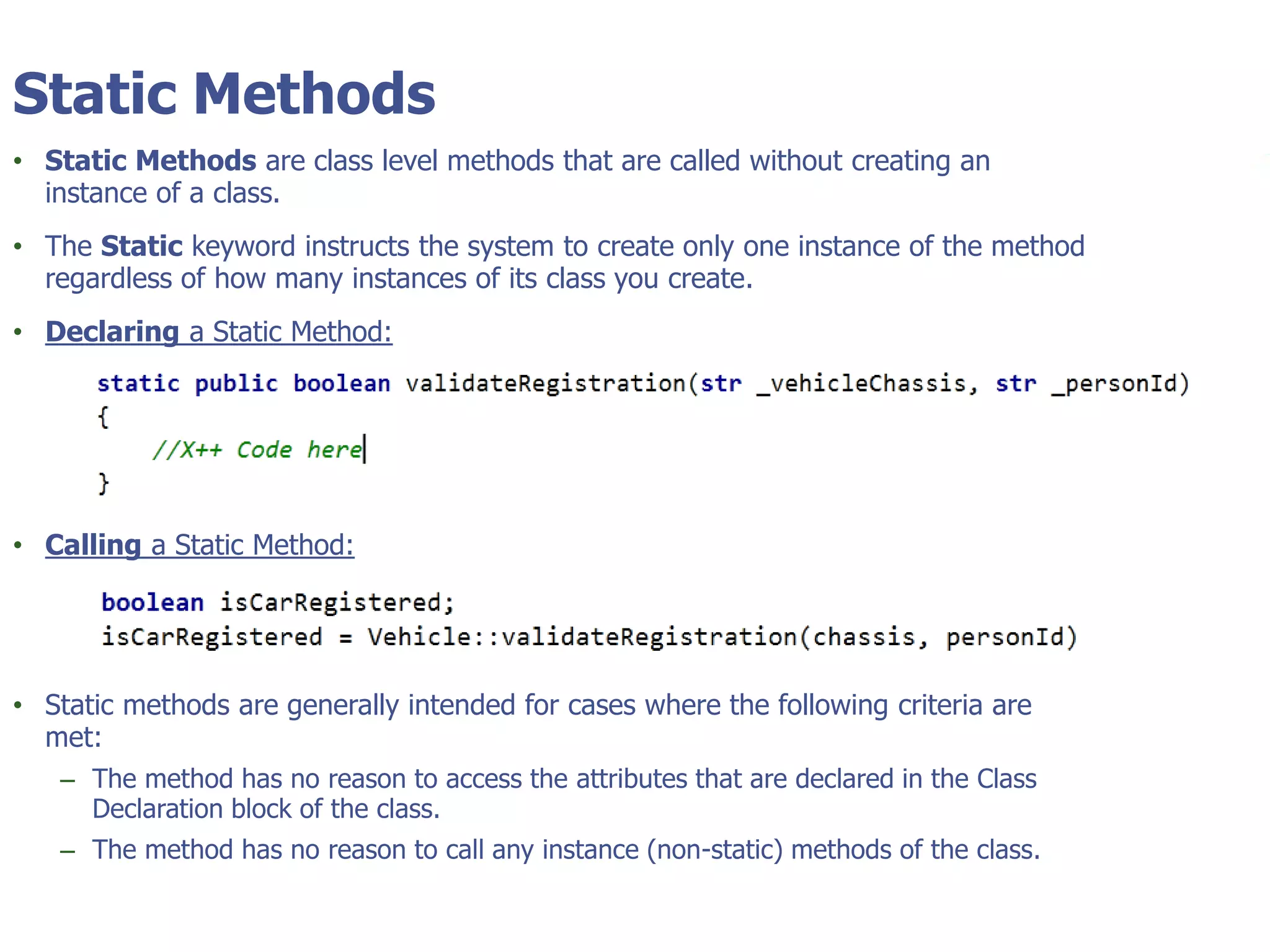 © Tyler Technologies 20134
Static Methods
• Static Methods are class level methods that are called without creating an
instance of a class.
• The Static keyword instructs the system to create only one instance of the method
regardless of how many instances of its class you create.
• Declaring a Static Method:
• Calling a Static Method:
• Static methods are generally intended for cases where the following criteria are
met:
– The method has no reason to access the attributes that are declared in the Class
Declaration block of the class.
– The method has no reason to call any instance (non-static) methods of the class.
 