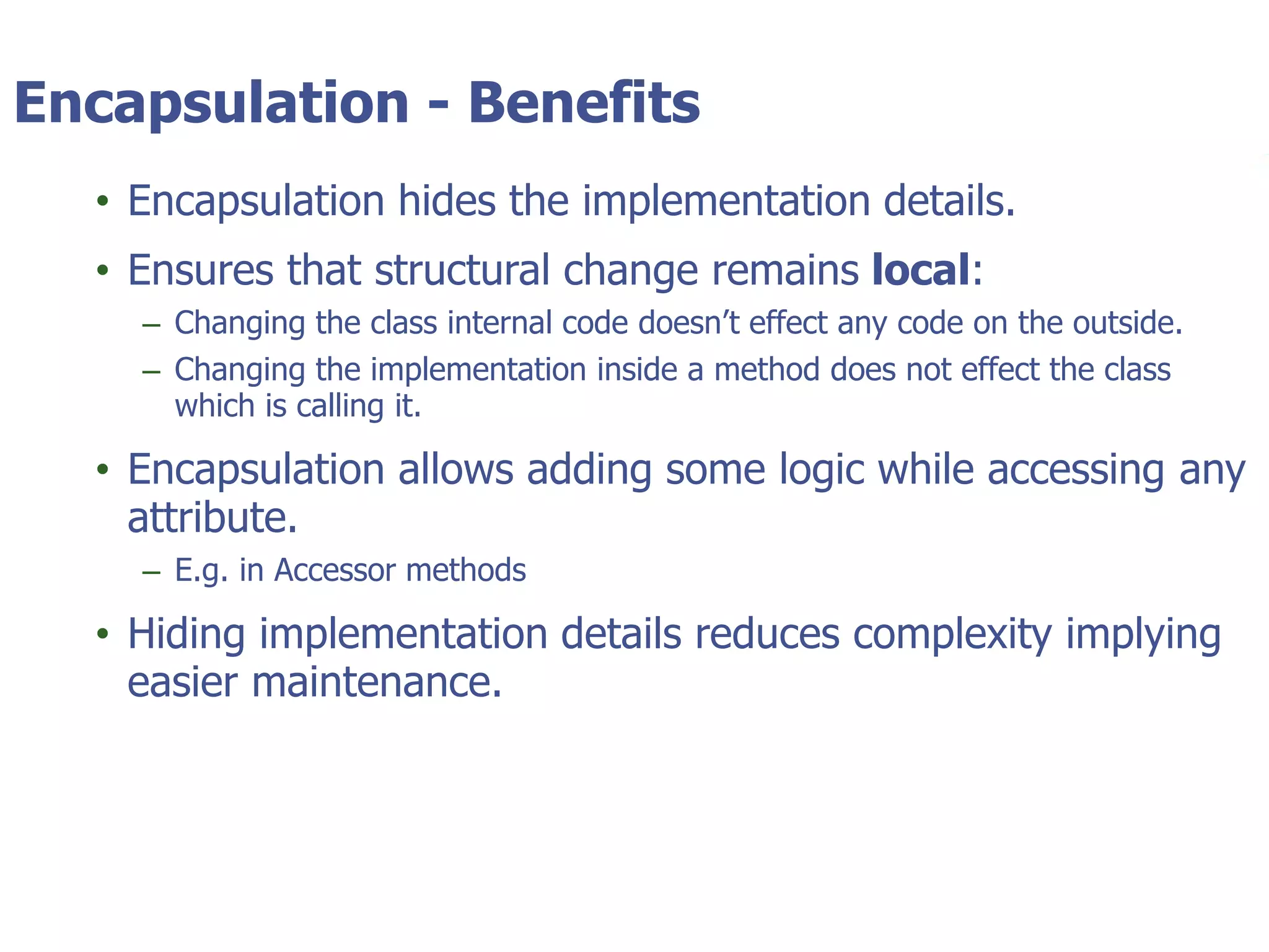 © Tyler Technologies 20135
Encapsulation - Benefits
• Encapsulation hides the implementation details.
• Ensures that structural change remains local:
– Changing the class internal code doesn’t effect any code on the outside.
– Changing the implementation inside a method does not effect the class
which is calling it.
• Encapsulation allows adding some logic while accessing any
attribute.
– E.g. in Accessor methods
• Hiding implementation details reduces complexity implying
easier maintenance.
 