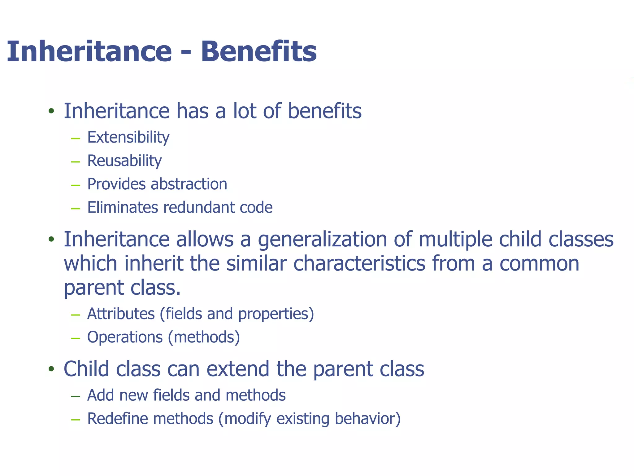 © Tyler Technologies 20139
Inheritance - Benefits
• Inheritance has a lot of benefits
– Extensibility
– Reusability
– Provides abstraction
– Eliminates redundant code
• Inheritance allows a generalization of multiple child classes
which inherit the similar characteristics from a common
parent class.
– Attributes (fields and properties)
– Operations (methods)
• Child class can extend the parent class
– Add new fields and methods
– Redefine methods (modify existing behavior)
 