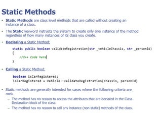 © Tyler Technologies 20134
Static Methods
• Static Methods are class level methods that are called without creating an
instance of a class.
• The Static keyword instructs the system to create only one instance of the method
regardless of how many instances of its class you create.
• Declaring a Static Method:
• Calling a Static Method:
• Static methods are generally intended for cases where the following criteria are
met:
– The method has no reason to access the attributes that are declared in the Class
Declaration block of the class.
– The method has no reason to call any instance (non-static) methods of the class.
 