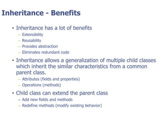 © Tyler Technologies 20139
Inheritance - Benefits
• Inheritance has a lot of benefits
– Extensibility
– Reusability
– Provides abstraction
– Eliminates redundant code
• Inheritance allows a generalization of multiple child classes
which inherit the similar characteristics from a common
parent class.
– Attributes (fields and properties)
– Operations (methods)
• Child class can extend the parent class
– Add new fields and methods
– Redefine methods (modify existing behavior)
 