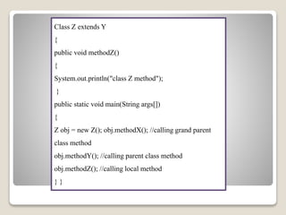 Class Z extends Y
{
public void methodZ()
{
System.out.println("class Z method");
}
public static void main(String args[])
{
Z obj = new Z(); obj.methodX(); //calling grand parent
class method
obj.methodY(); //calling parent class method
obj.methodZ(); //calling local method
} }
 