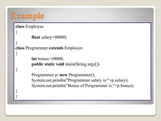 Example
class Employee
{
float salary=40000;
}
class Programmer extends Employee
{
int bonus=10000;
public static void main(String args[])
{
Programmer p=new Programmer();
System.out.println("Programmer salary is:"+p.salary);
System.out.println("Bonus of Programmer is:"+p.bonus);
}
}
 