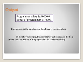 Output
Programmer salary is:40000.0
Bonus of programmer is:10000
Programmer is the subclass and Employee is the superclass.
In the above example, Programmer object can access the field
of own class as well as of Employee class i.e. code reusability.
 