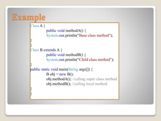 Example
Class A {
public void methodA() {
System.out.println("Base class method");
}
}
Class B extends A {
public void methodB() {
System.out.println("Child class method");
}
public static void main(String args[]) {
B obj = new B();
obj.methodA(); //calling super class method
obj.methodB(); //calling local method
}
}
 