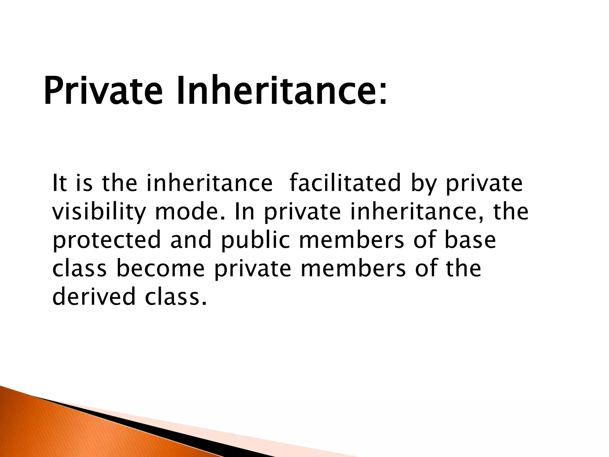 It is the inheritance facilitated by private
visibility mode. In private inheritance, the
protected and public members of base
class become private members of the
derived class.
Private Inheritance:
 