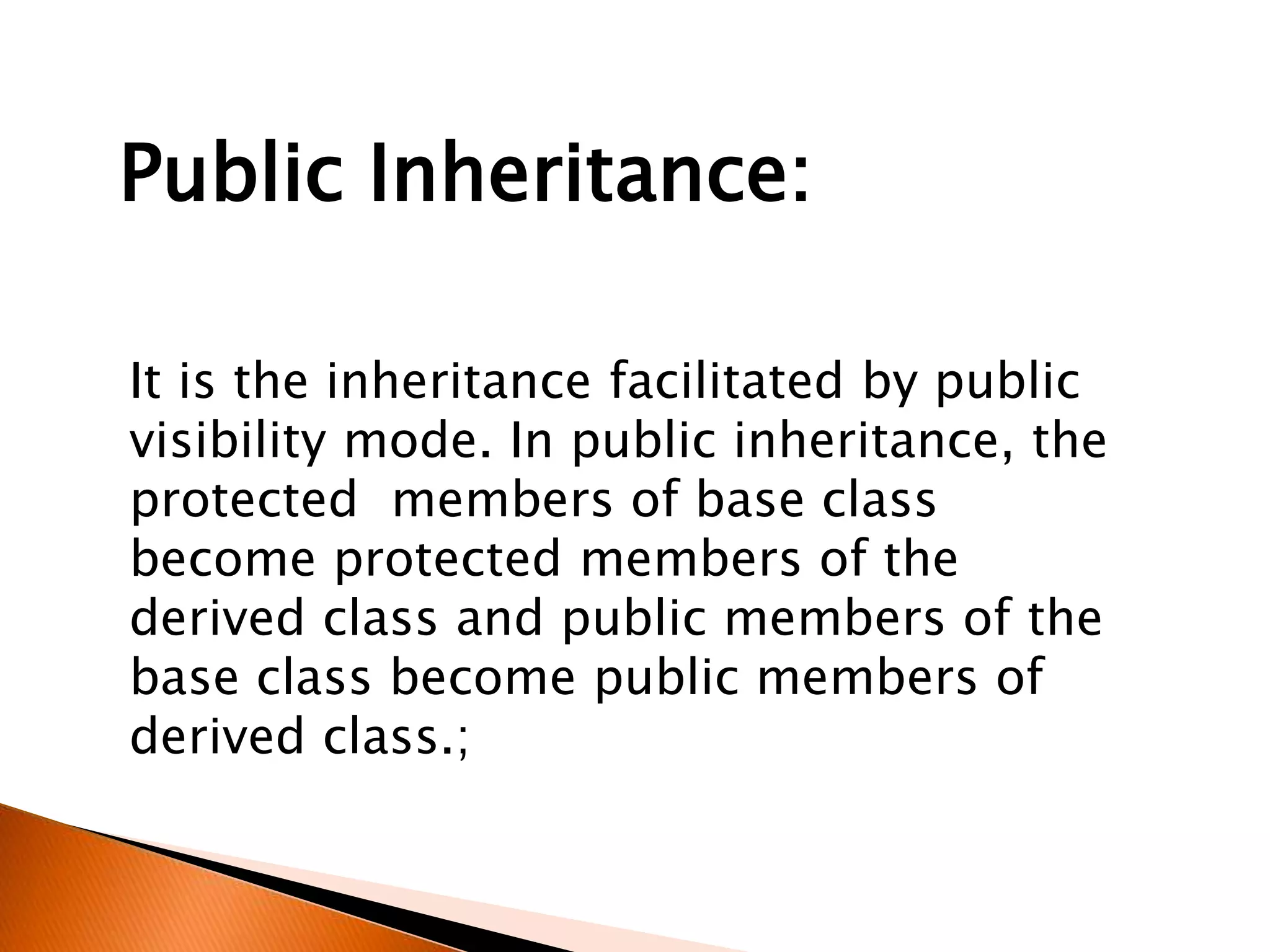 It is the inheritance facilitated by public
visibility mode. In public inheritance, the
protected members of base class
become protected members of the
derived class and public members of the
base class become public members of
derived class.;
Public Inheritance:
 