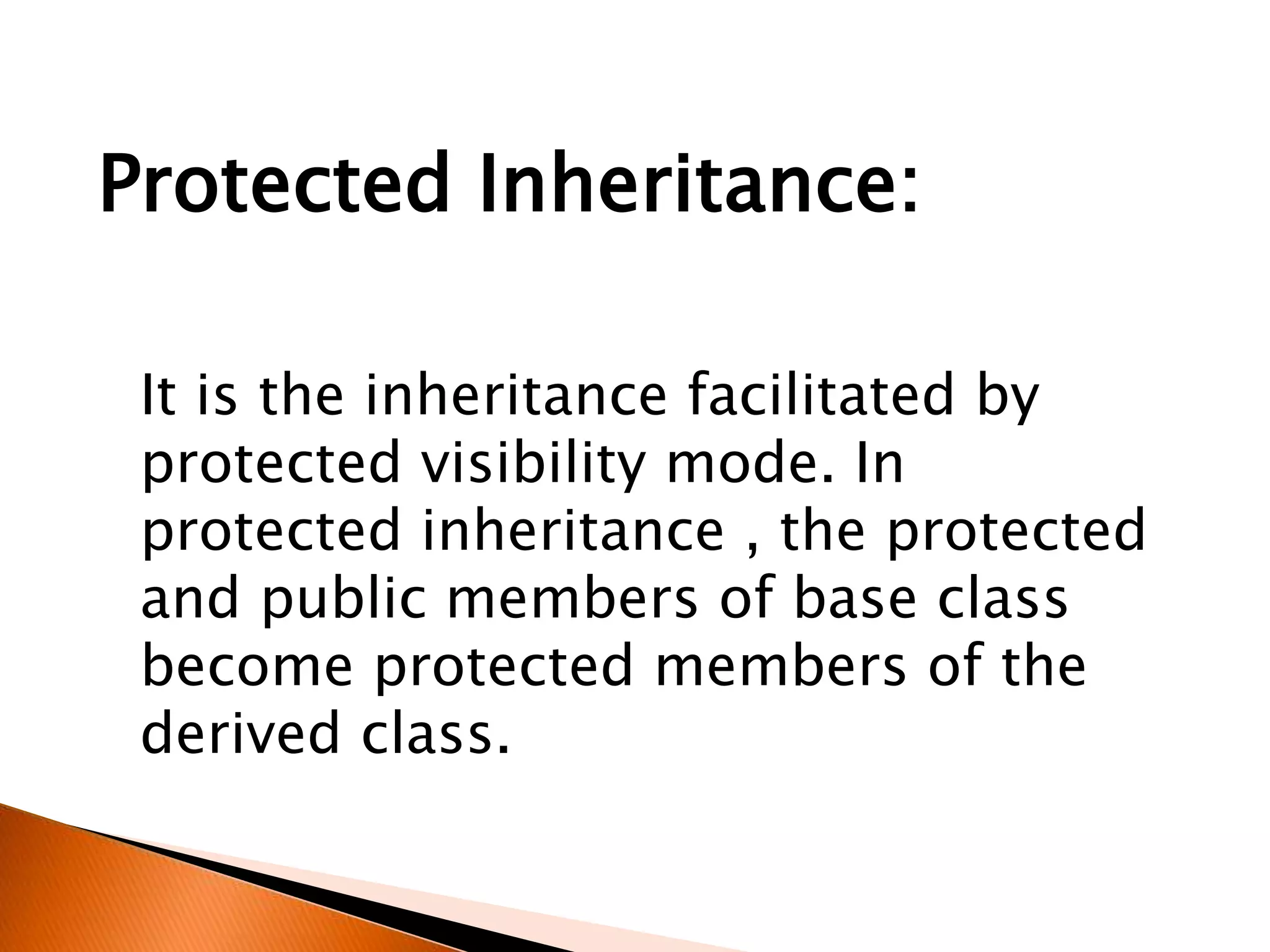 It is the inheritance facilitated by
protected visibility mode. In
protected inheritance , the protected
and public members of base class
become protected members of the
derived class.
Protected Inheritance:
 
