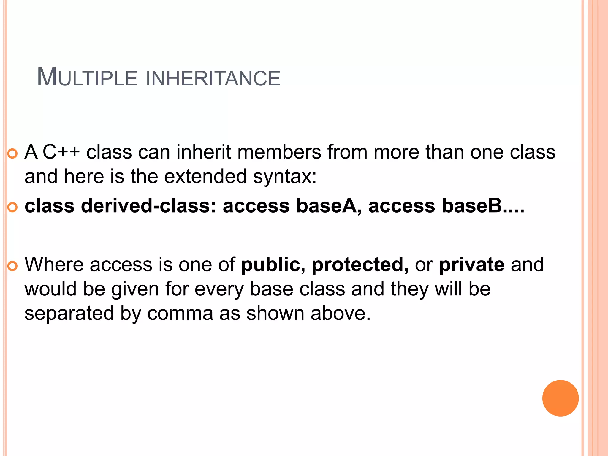 MULTIPLE INHERITANCE
 A C++ class can inherit members from more than one class
and here is the extended syntax:
 class derived-class: access baseA, access baseB....
 Where access is one of public, protected, or private and
would be given for every base class and they will be
separated by comma as shown above.
 