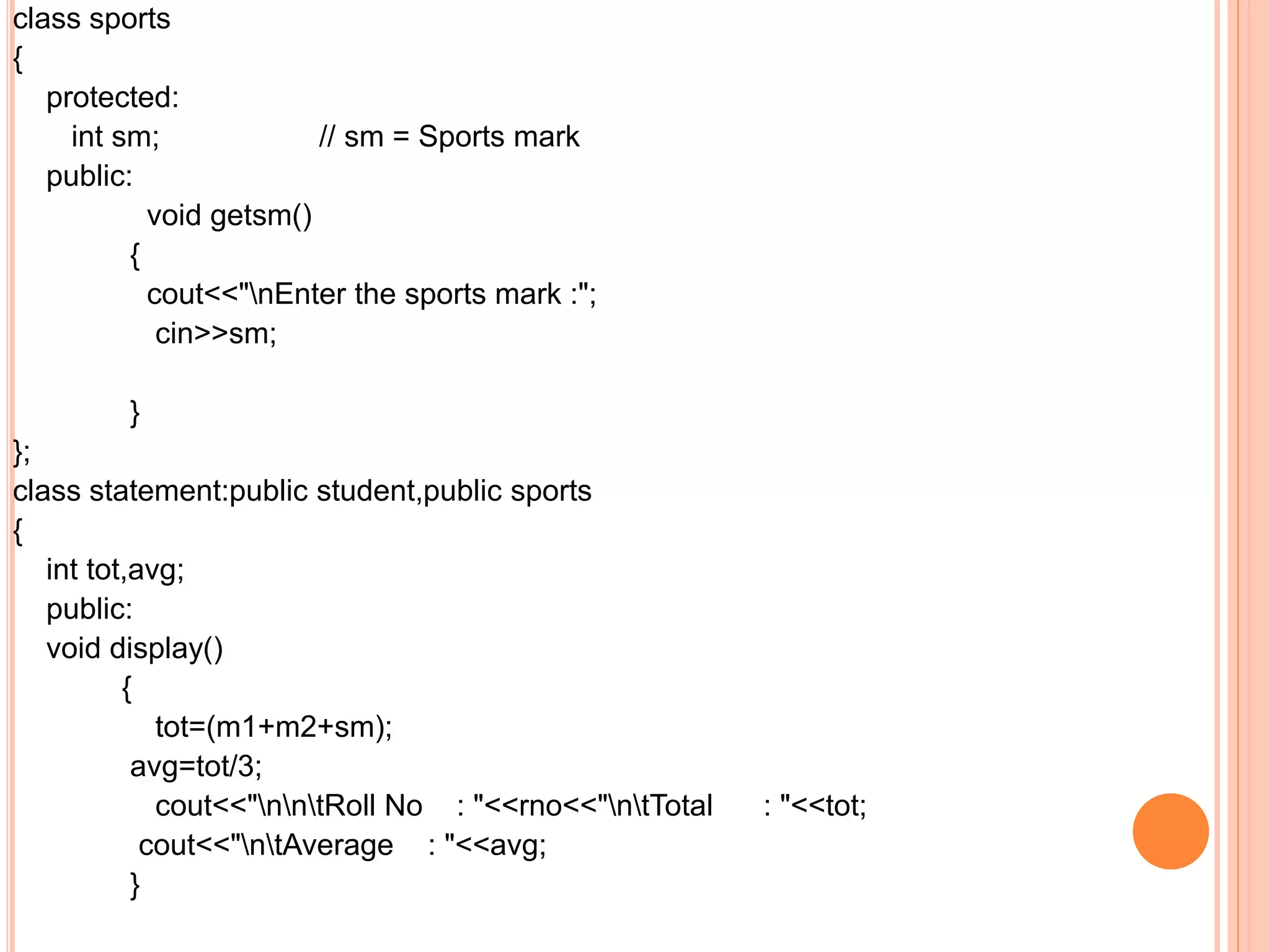 class sports
{
protected:
int sm; // sm = Sports mark
public:
void getsm()
{
cout<<"nEnter the sports mark :";
cin>>sm;
}
};
class statement:public student,public sports
{
int tot,avg;
public:
void display()
{
tot=(m1+m2+sm);
avg=tot/3;
cout<<"nntRoll No : "<<rno<<"ntTotal : "<<tot;
cout<<"ntAverage : "<<avg;
}
 