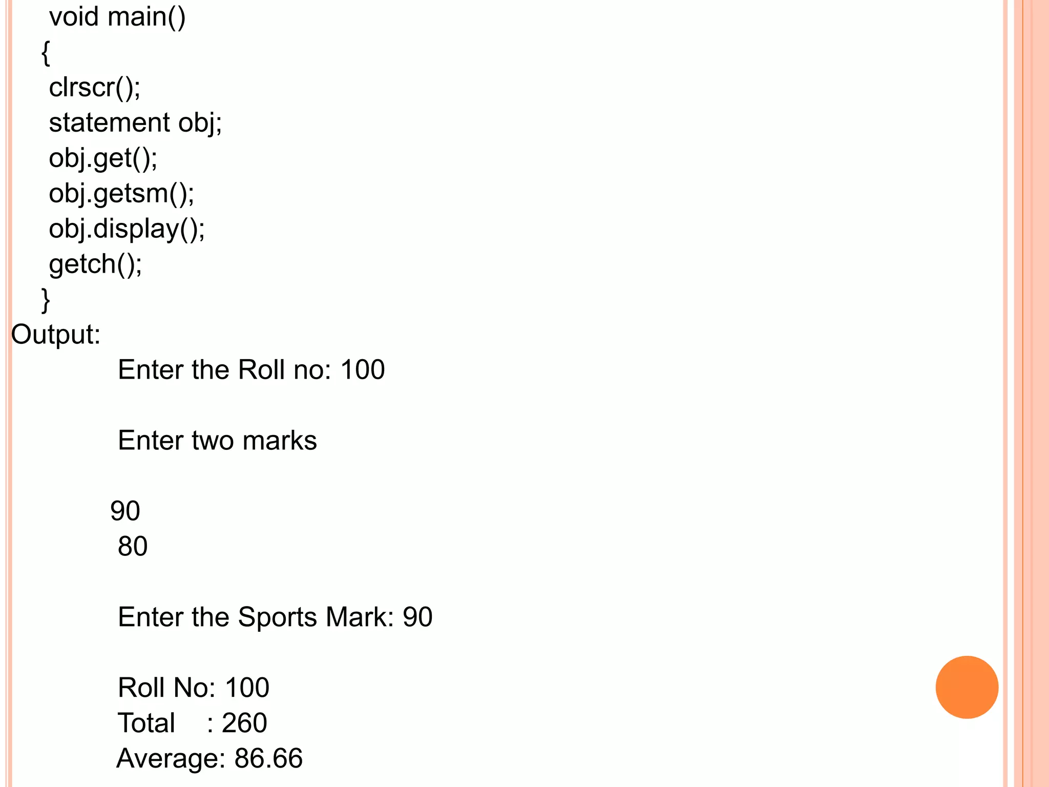 void main()
{
clrscr();
statement obj;
obj.get();
obj.getsm();
obj.display();
getch();
}
Output:
Enter the Roll no: 100
Enter two marks
90
80
Enter the Sports Mark: 90
Roll No: 100
Total : 260
Average: 86.66
 