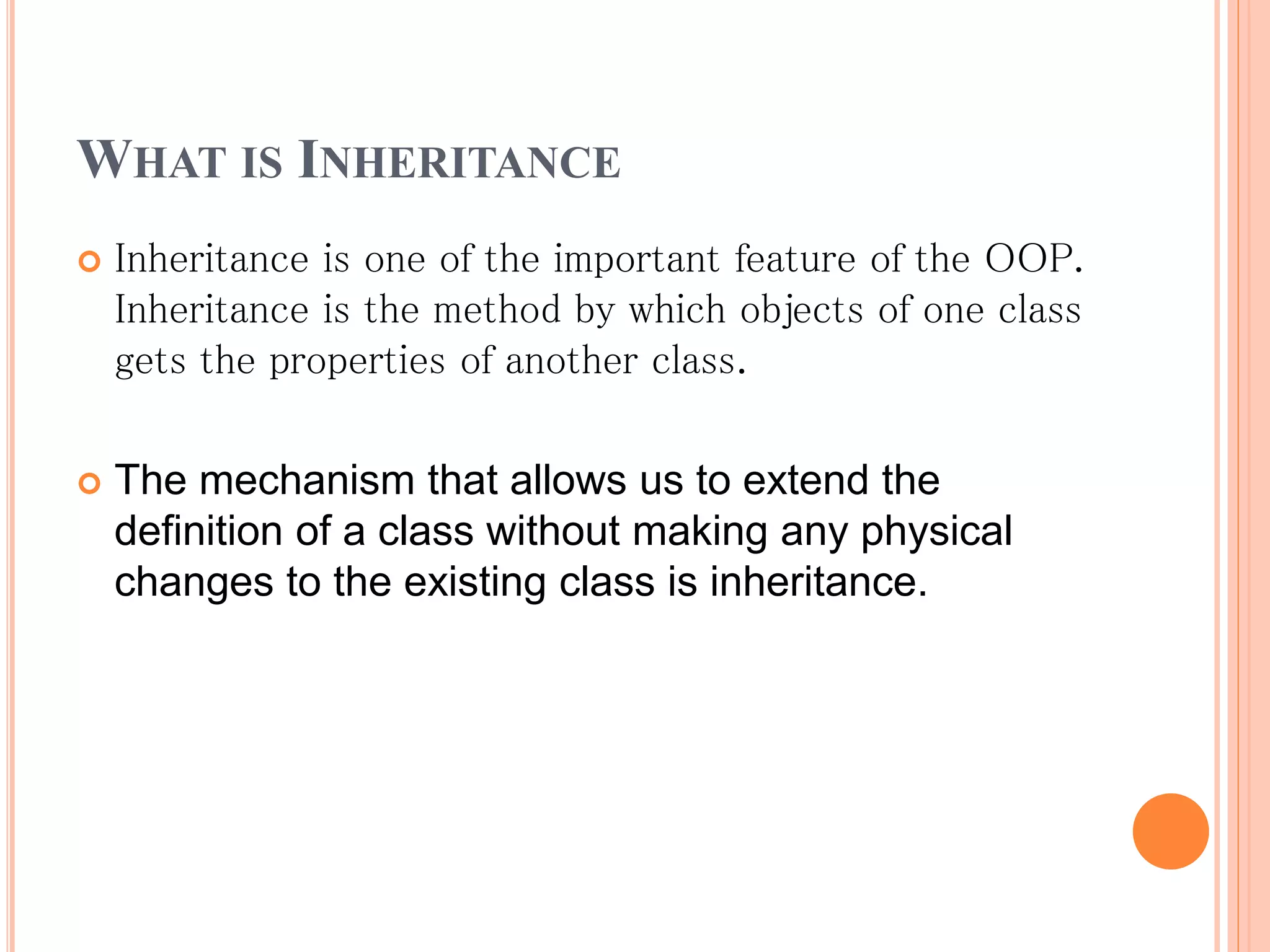 WHAT IS INHERITANCE
 Inheritance is one of the important feature of the OOP.
Inheritance is the method by which objects of one class
gets the properties of another class.
 The mechanism that allows us to extend the
definition of a class without making any physical
changes to the existing class is inheritance.
 