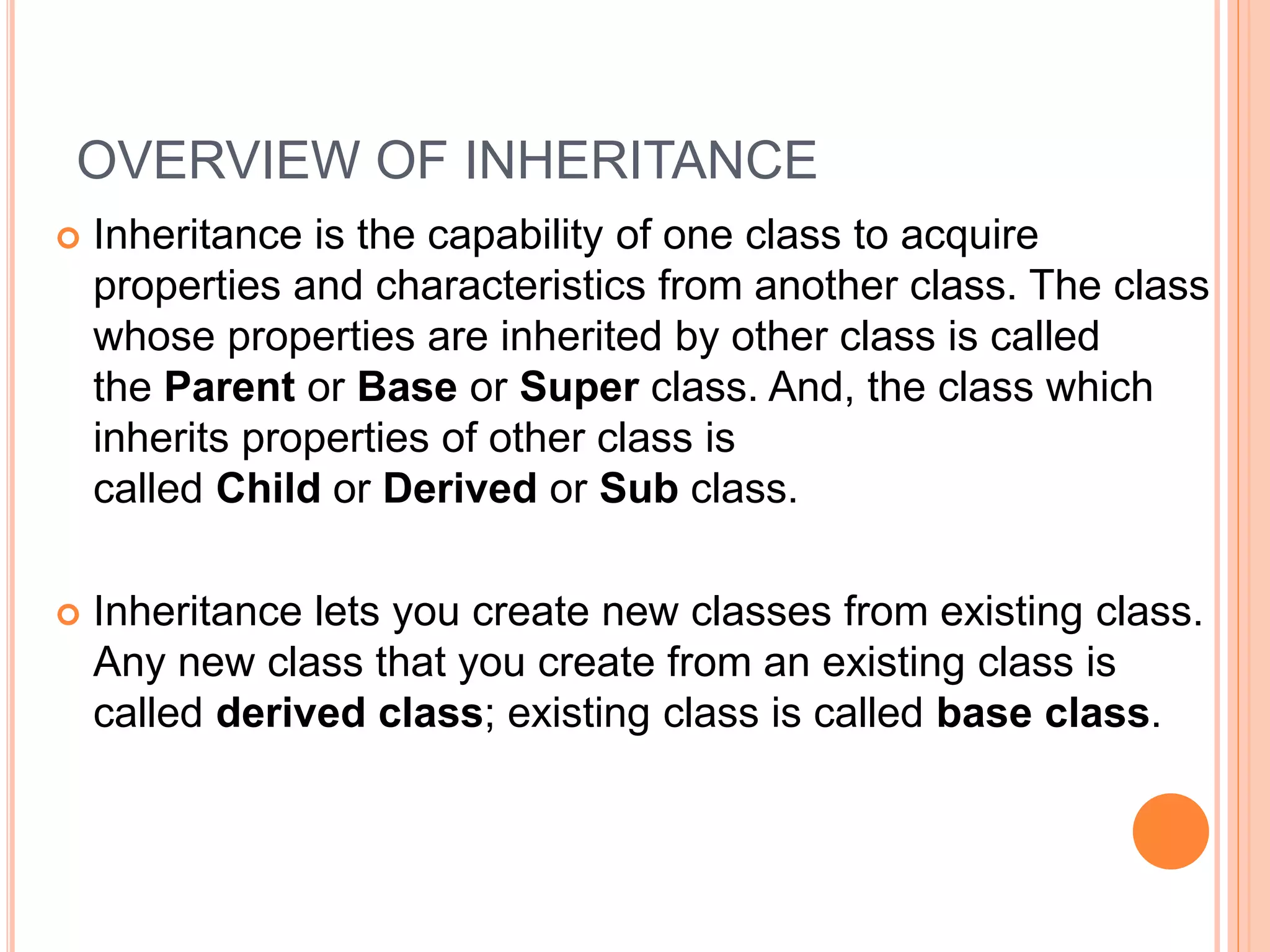 OVERVIEW OF INHERITANCE
 Inheritance is the capability of one class to acquire
properties and characteristics from another class. The class
whose properties are inherited by other class is called
the Parent or Base or Super class. And, the class which
inherits properties of other class is
called Child or Derived or Sub class.
 Inheritance lets you create new classes from existing class.
Any new class that you create from an existing class is
called derived class; existing class is called base class.
 