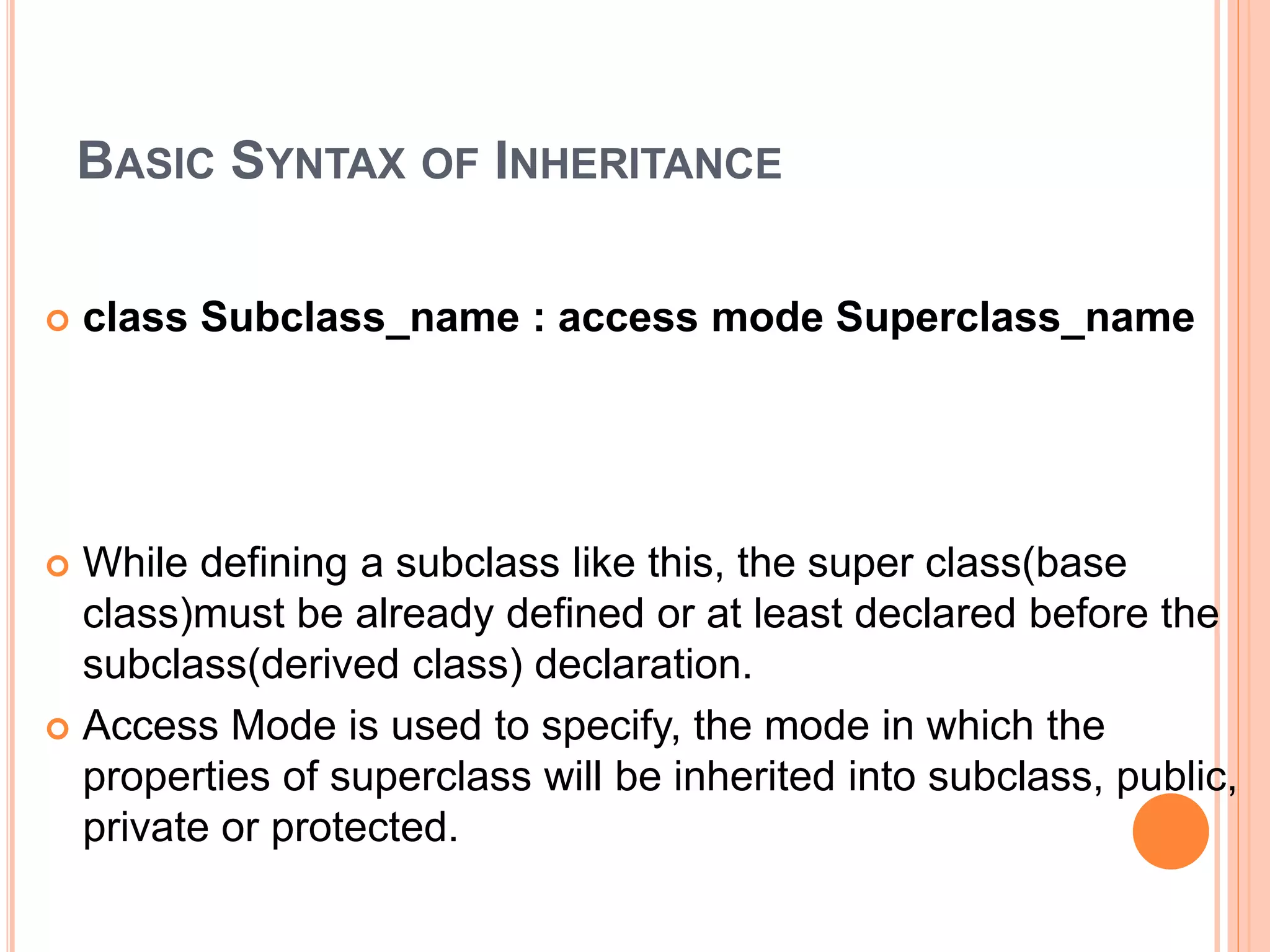 BASIC SYNTAX OF INHERITANCE
 class Subclass_name : access mode Superclass_name
 While defining a subclass like this, the super class(base
class)must be already defined or at least declared before the
subclass(derived class) declaration.
 Access Mode is used to specify, the mode in which the
properties of superclass will be inherited into subclass, public,
private or protected.
 