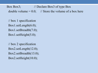 Box Box3; // Declare Box3 of type Box
double volume = 0.0; // Store the volume of a box here
// box 1 specification
Box1.setLength(6.0);
Box1.setBreadth(7.0);
Box1.setHeight(5.0);
// box 2 specification
Box2.setLength(12.0);
Box2.setBreadth(13.0);
Box2.setHeight(10.0);
 