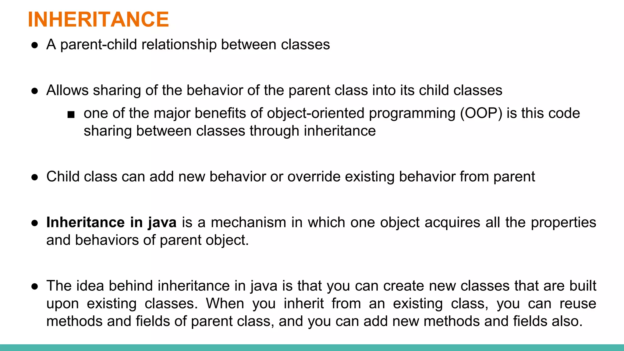 INHERITANCE
● A parent-child relationship between classes
● Allows sharing of the behavior of the parent class into its child classes
■ one of the major benefits of object-oriented programming (OOP) is this code
sharing between classes through inheritance
● Child class can add new behavior or override existing behavior from parent
● Inheritance in java is a mechanism in which one object acquires all the properties
and behaviors of parent object.
● The idea behind inheritance in java is that you can create new classes that are built
upon existing classes. When you inherit from an existing class, you can reuse
methods and fields of parent class, and you can add new methods and fields also.
 