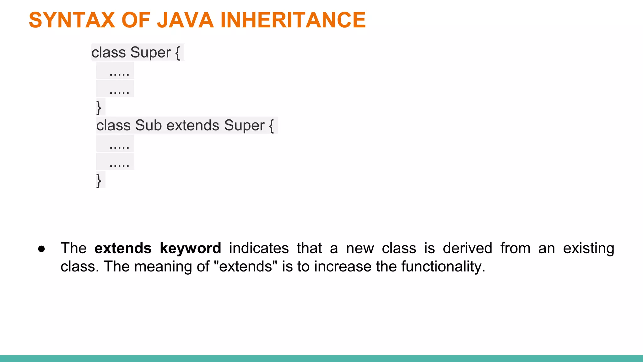 SYNTAX OF JAVA INHERITANCE
class Super {
.....
.....
}
class Sub extends Super {
.....
.....
}
● The extends keyword indicates that a new class is derived from an existing
class. The meaning of "extends" is to increase the functionality.
 