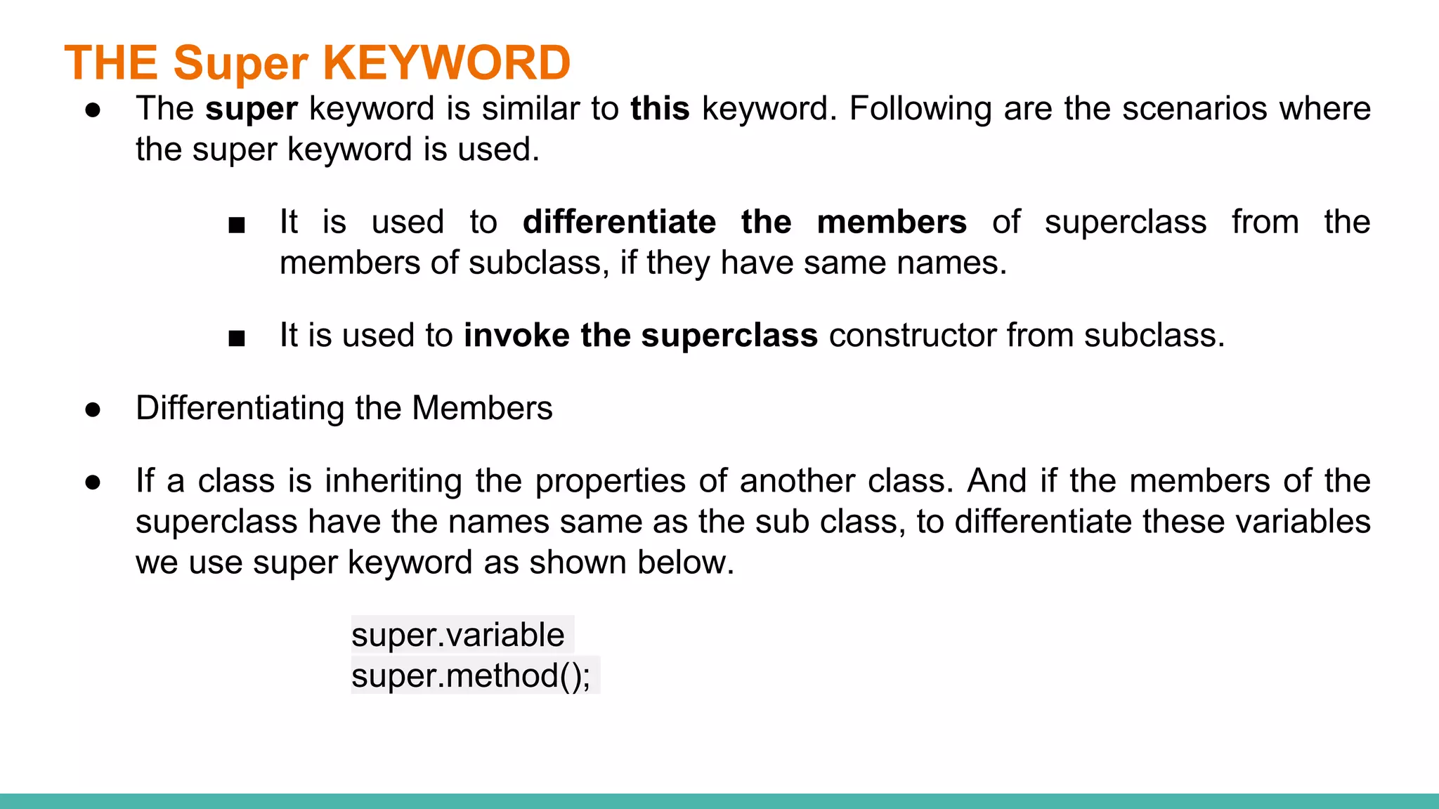 THE Super KEYWORD
● The super keyword is similar to this keyword. Following are the scenarios where
the super keyword is used.
■ It is used to differentiate the members of superclass from the
members of subclass, if they have same names.
■ It is used to invoke the superclass constructor from subclass.
● Differentiating the Members
● If a class is inheriting the properties of another class. And if the members of the
superclass have the names same as the sub class, to differentiate these variables
we use super keyword as shown below.
super.variable
super.method();
 