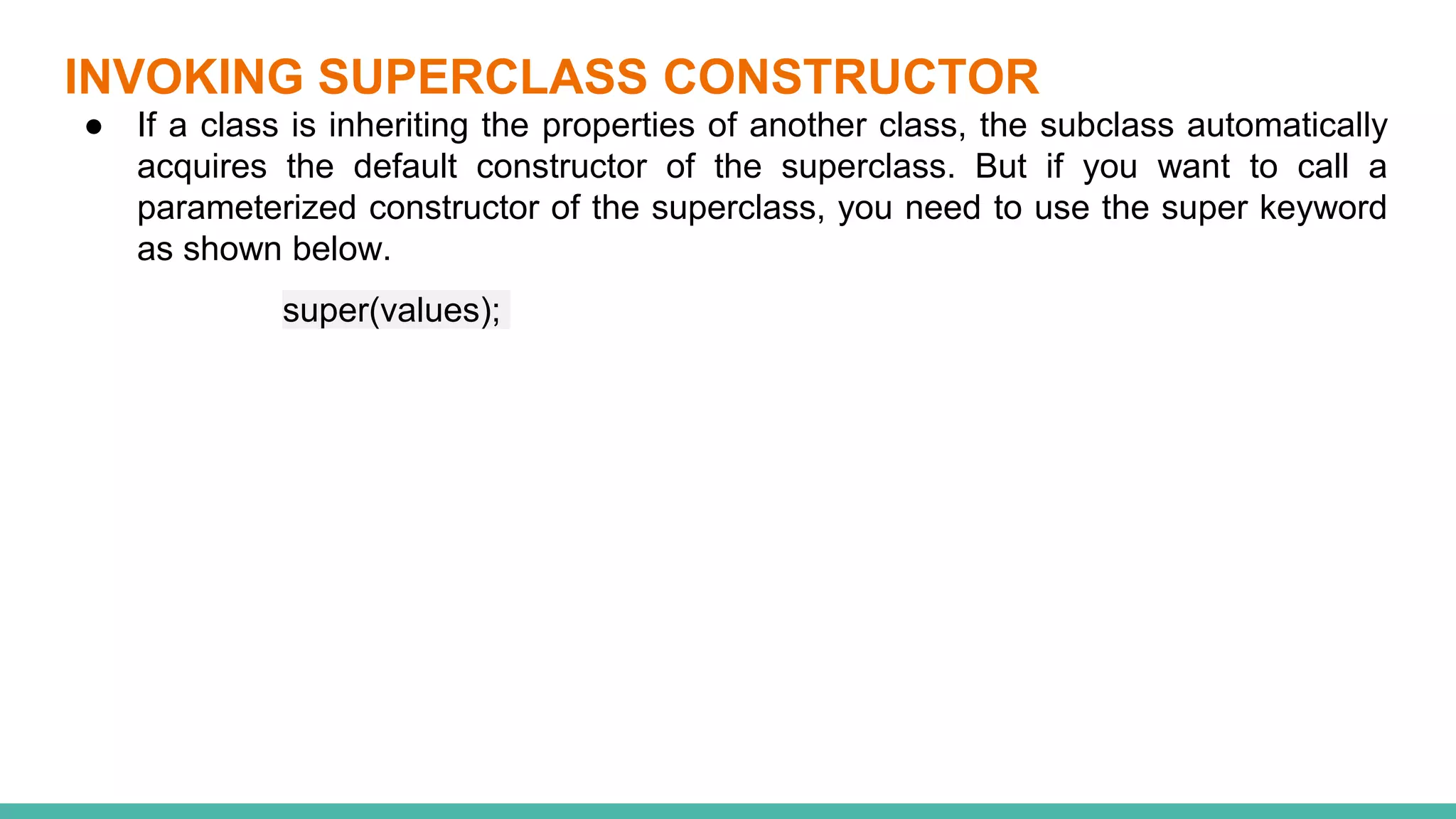 INVOKING SUPERCLASS CONSTRUCTOR
● If a class is inheriting the properties of another class, the subclass automatically
acquires the default constructor of the superclass. But if you want to call a
parameterized constructor of the superclass, you need to use the super keyword
as shown below.
super(values);
 