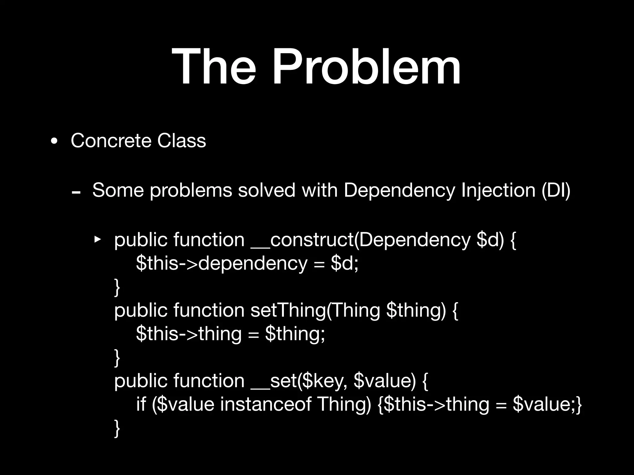 The Problem
• Concrete Class

- Some problems solved with Dependency Injection (DI)

‣ public function __construct(Dependency $d) { 
$this->dependency = $d; 
} 
public function setThing(Thing $thing) { 
$this->thing = $thing; 
} 
public function __set($key, $value) { 
if ($value instanceof Thing) {$this->thing = $value;} 
}
 
