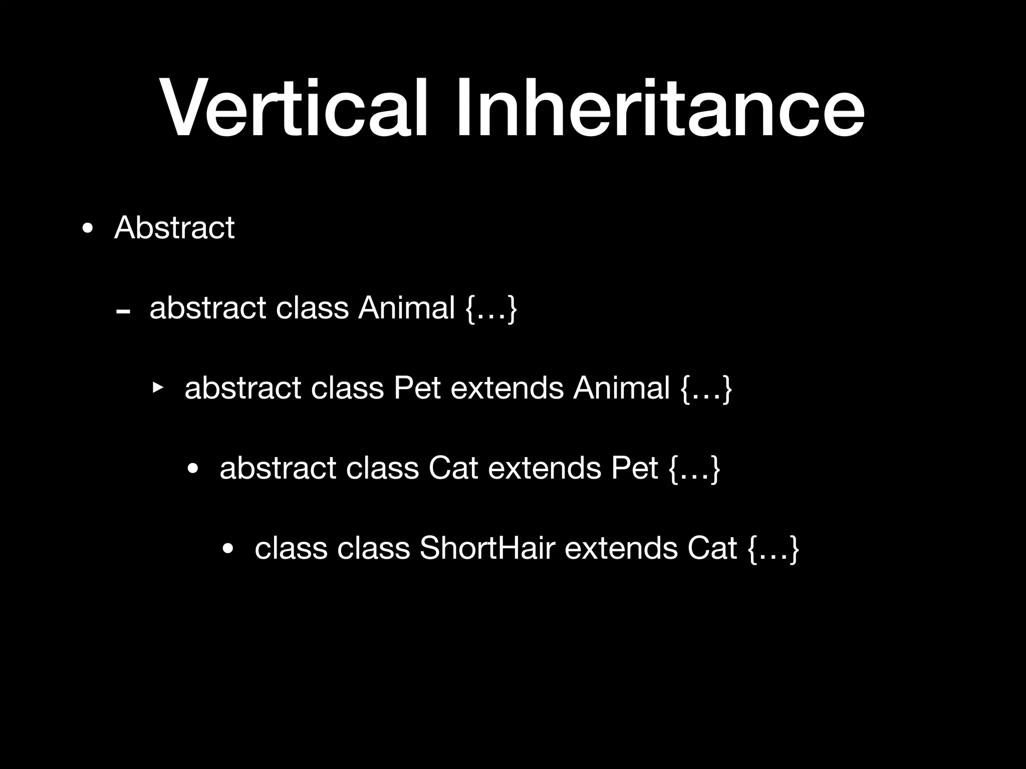 Vertical Inheritance
• Abstract

- abstract class Animal {…}

‣ abstract class Pet extends Animal {…}

• abstract class Cat extends Pet {…}

• class class ShortHair extends Cat {…}
 