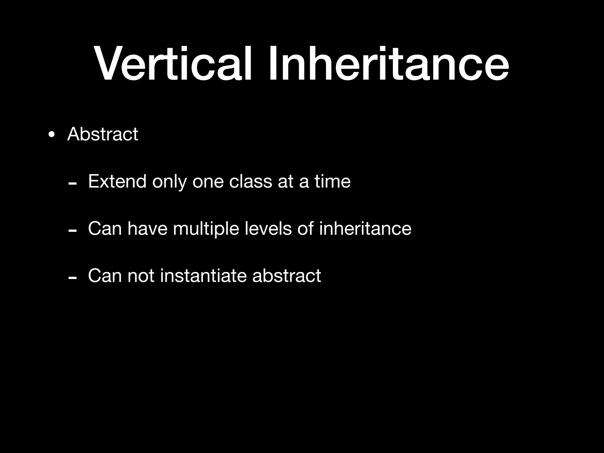 Vertical Inheritance
• Abstract

- Extend only one class at a time

- Can have multiple levels of inheritance

- Can not instantiate abstract
 