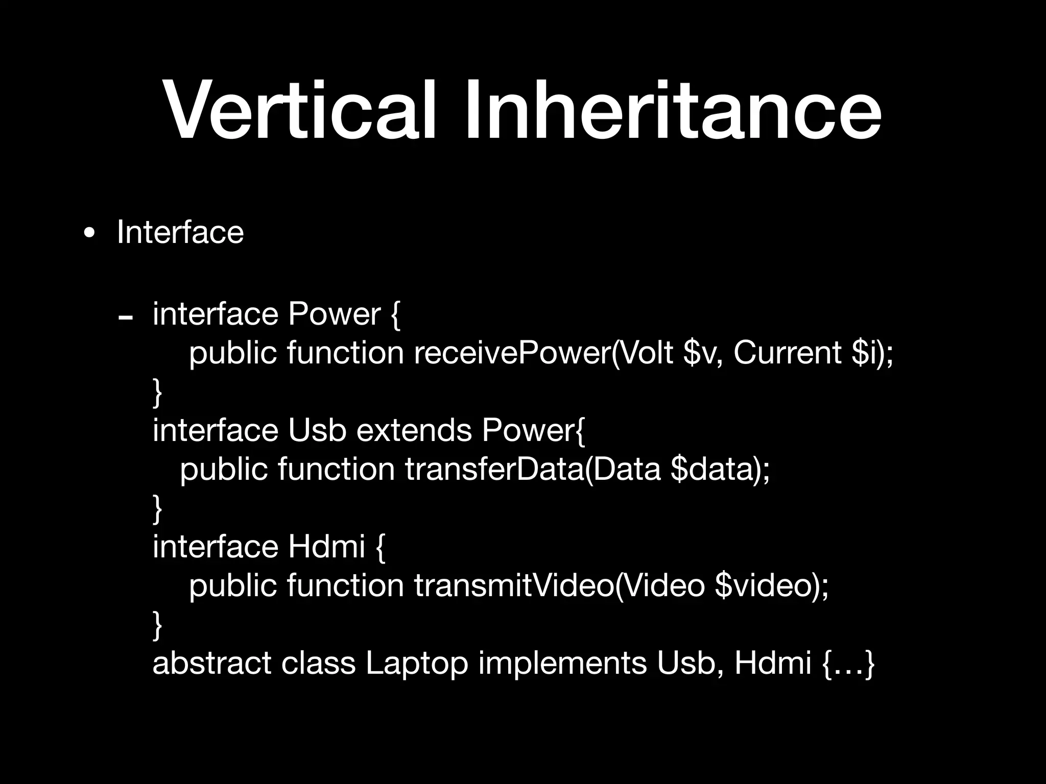 Vertical Inheritance
• Interface

- interface Power { 
public function receivePower(Volt $v, Current $i); 
} 
interface Usb extends Power{ 
public function transferData(Data $data); 
} 
interface Hdmi { 
public function transmitVideo(Video $video); 
} 
abstract class Laptop implements Usb, Hdmi {…}
 