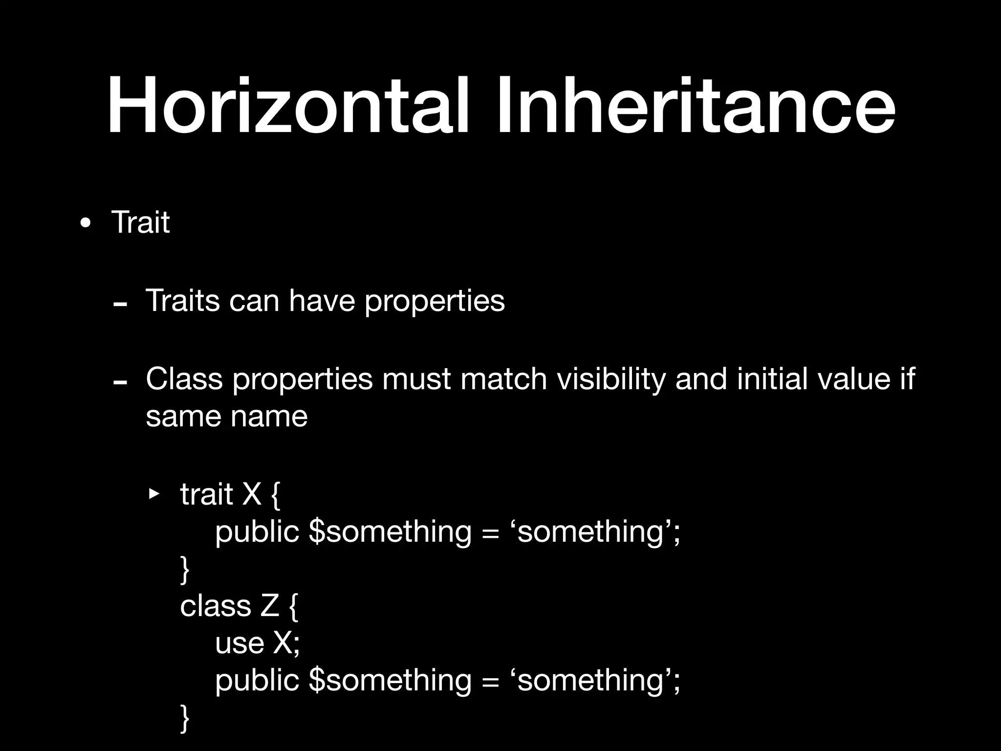 Horizontal Inheritance
• Trait

- Traits can have properties

- Class properties must match visibility and initial value if
same name

‣ trait X { 
public $something = ‘something’; 
} 
class Z { 
use X; 
public $something = ‘something’; 
}
 