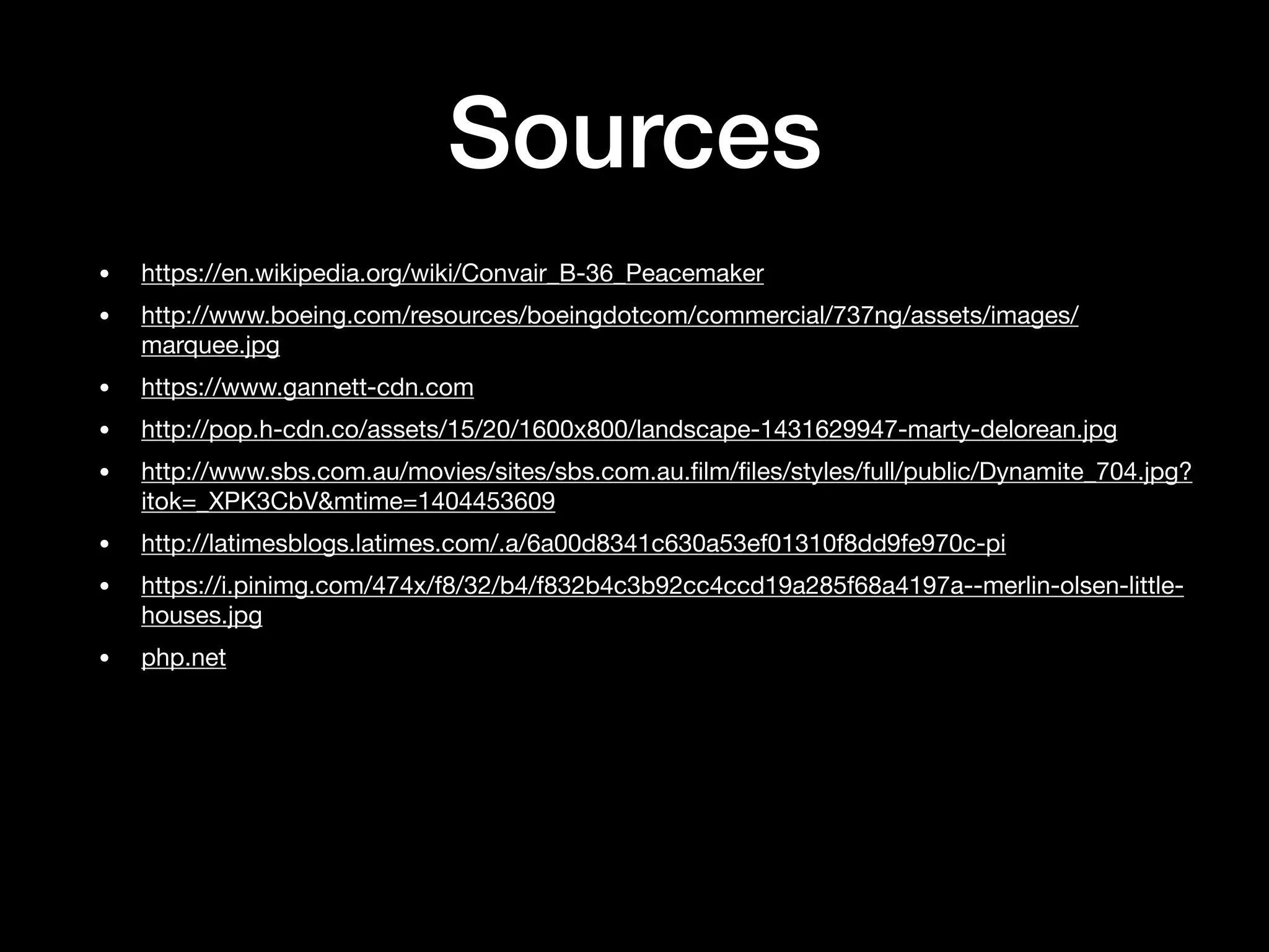 Sources
• https://en.wikipedia.org/wiki/Convair_B-36_Peacemaker

• http://www.boeing.com/resources/boeingdotcom/commercial/737ng/assets/images/
marquee.jpg

• https://www.gannett-cdn.com

• http://pop.h-cdn.co/assets/15/20/1600x800/landscape-1431629947-marty-delorean.jpg

• http://www.sbs.com.au/movies/sites/sbs.com.au.ﬁlm/ﬁles/styles/full/public/Dynamite_704.jpg?
itok=_XPK3CbV&mtime=1404453609

• http://latimesblogs.latimes.com/.a/6a00d8341c630a53ef01310f8dd9fe970c-pi

• https://i.pinimg.com/474x/f8/32/b4/f832b4c3b92cc4ccd19a285f68a4197a--merlin-olsen-little-
houses.jpg

• php.net
 
