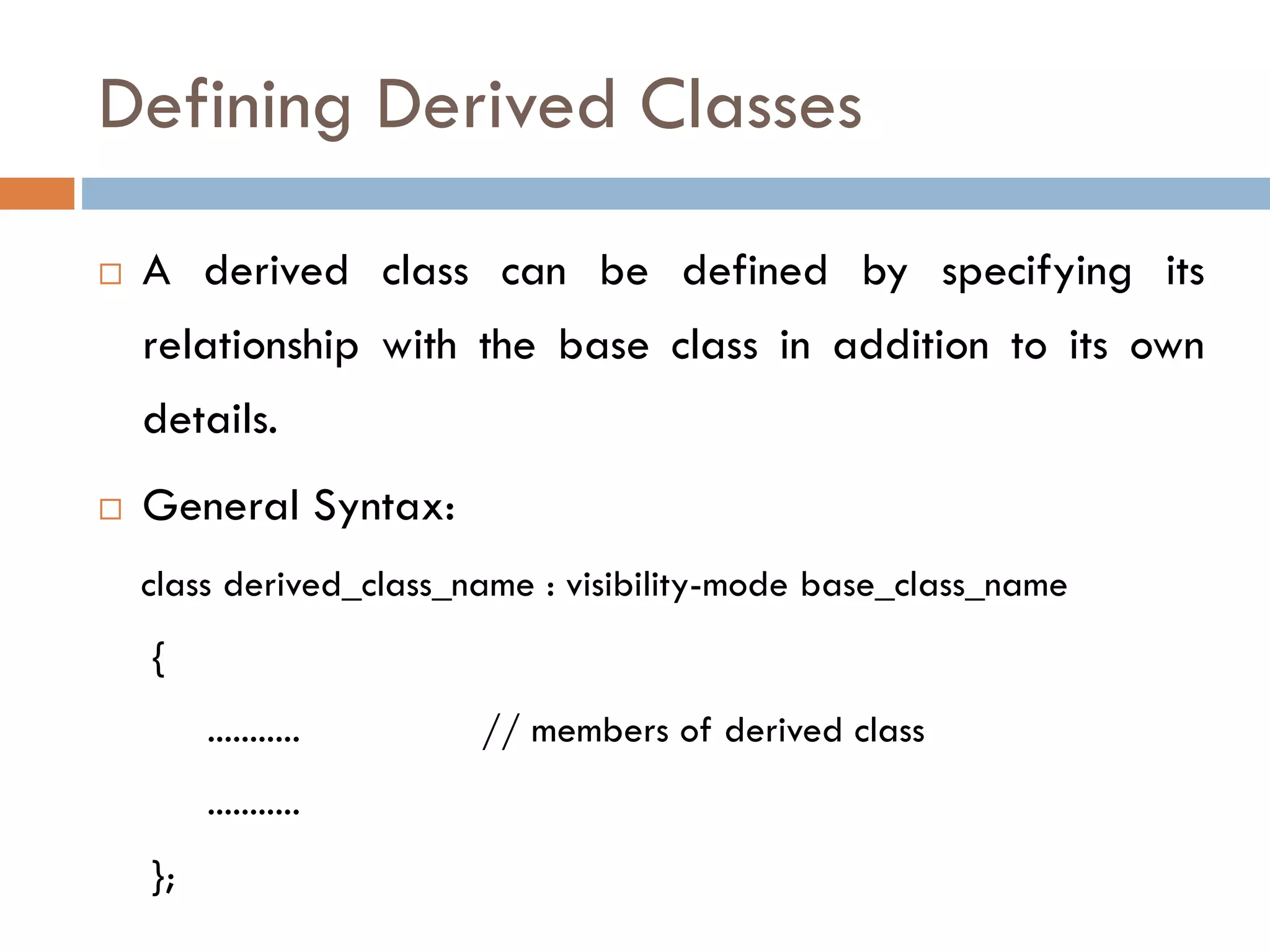 Defining Derived Classes
 A derived class can be defined by specifying its
relationship with the base class in addition to its own
details.
 General Syntax:
class derived_class_name : visibility-mode base_class_name
{
........... // members of derived class
...........
};
 