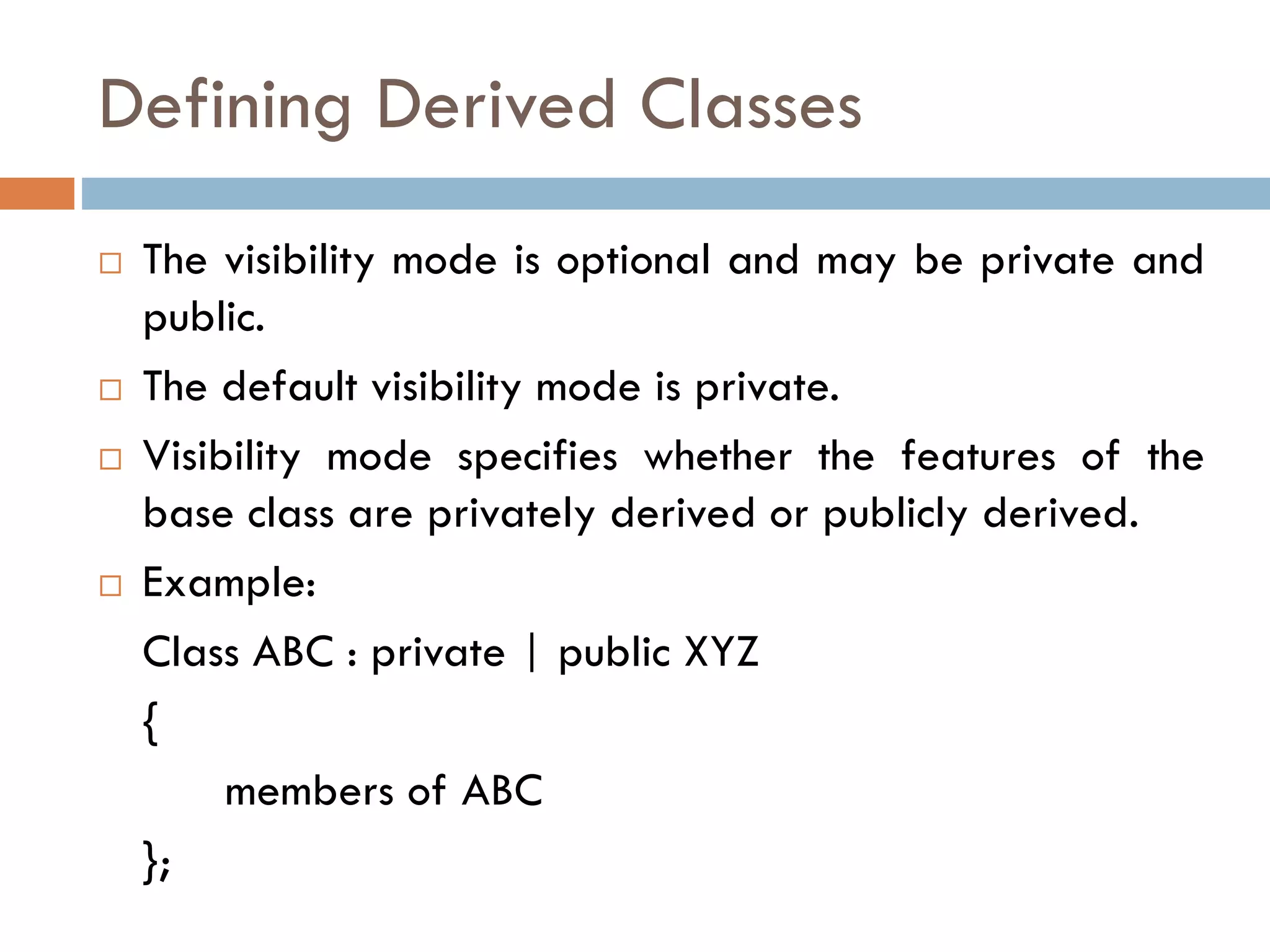 Defining Derived Classes
 The visibility mode is optional and may be private and
public.
 The default visibility mode is private.
 Visibility mode specifies whether the features of the
base class are privately derived or publicly derived.
 Example:
Class ABC : private | public XYZ
{
members of ABC
};
 