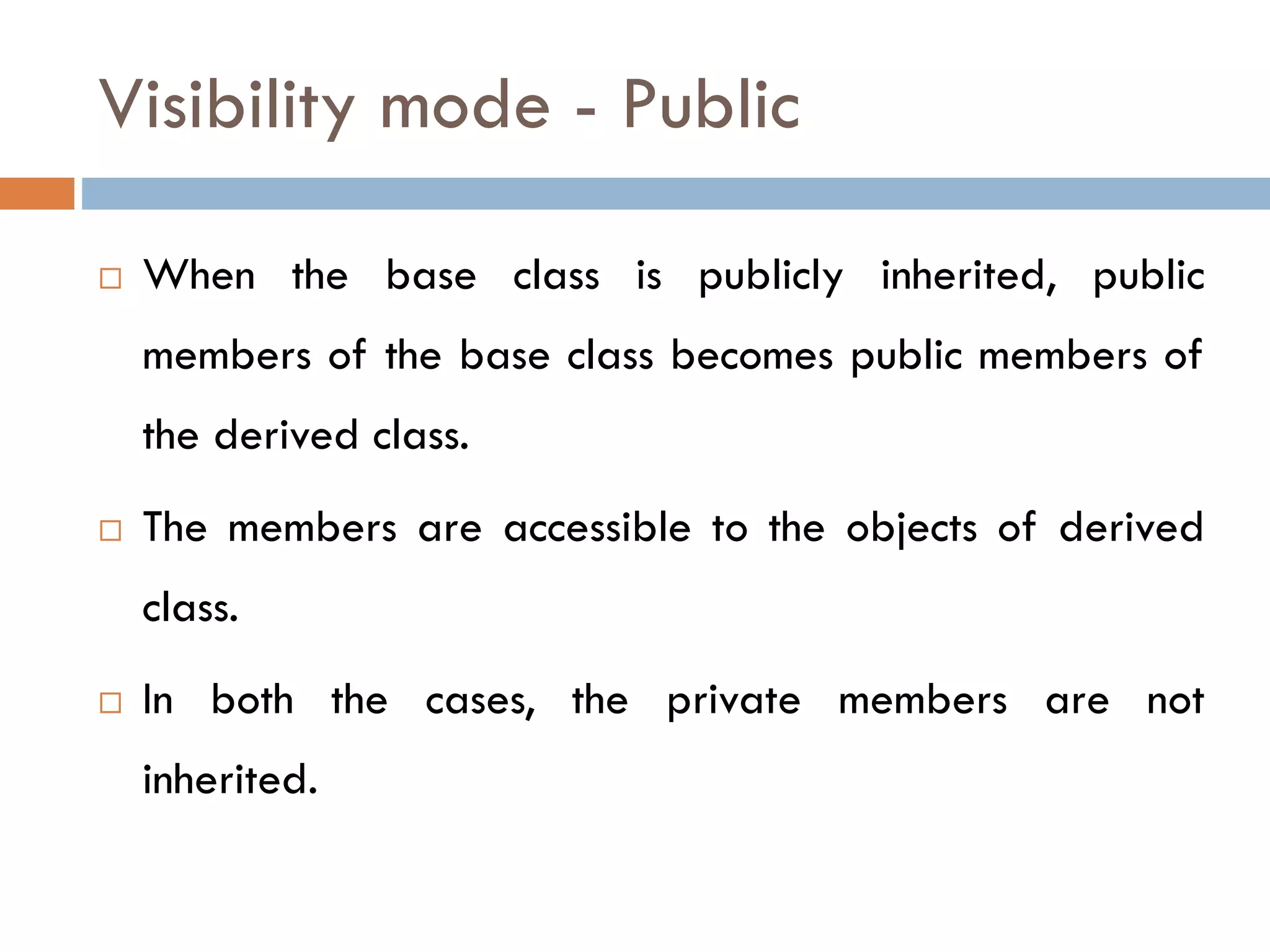 Visibility mode - Public
 When the base class is publicly inherited, public
members of the base class becomes public members of
the derived class.
 The members are accessible to the objects of derived
class.
 In both the cases, the private members are not
inherited.
 