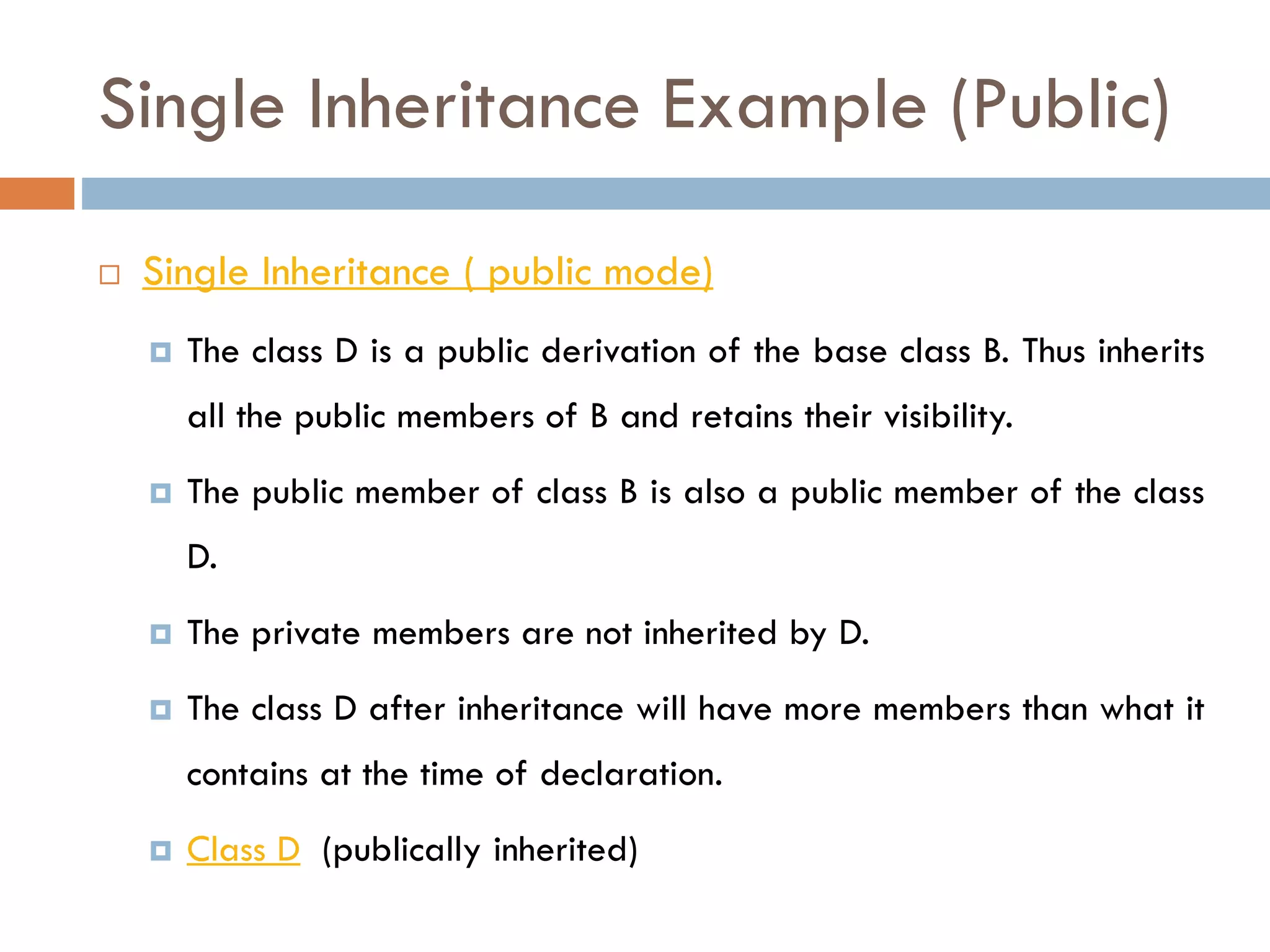Single Inheritance Example (Public)
 Single Inheritance ( public mode)
 The class D is a public derivation of the base class B. Thus inherits
all the public members of B and retains their visibility.
 The public member of class B is also a public member of the class
D.
 The private members are not inherited by D.
 The class D after inheritance will have more members than what it
contains at the time of declaration.
 Class D (publically inherited)
 
