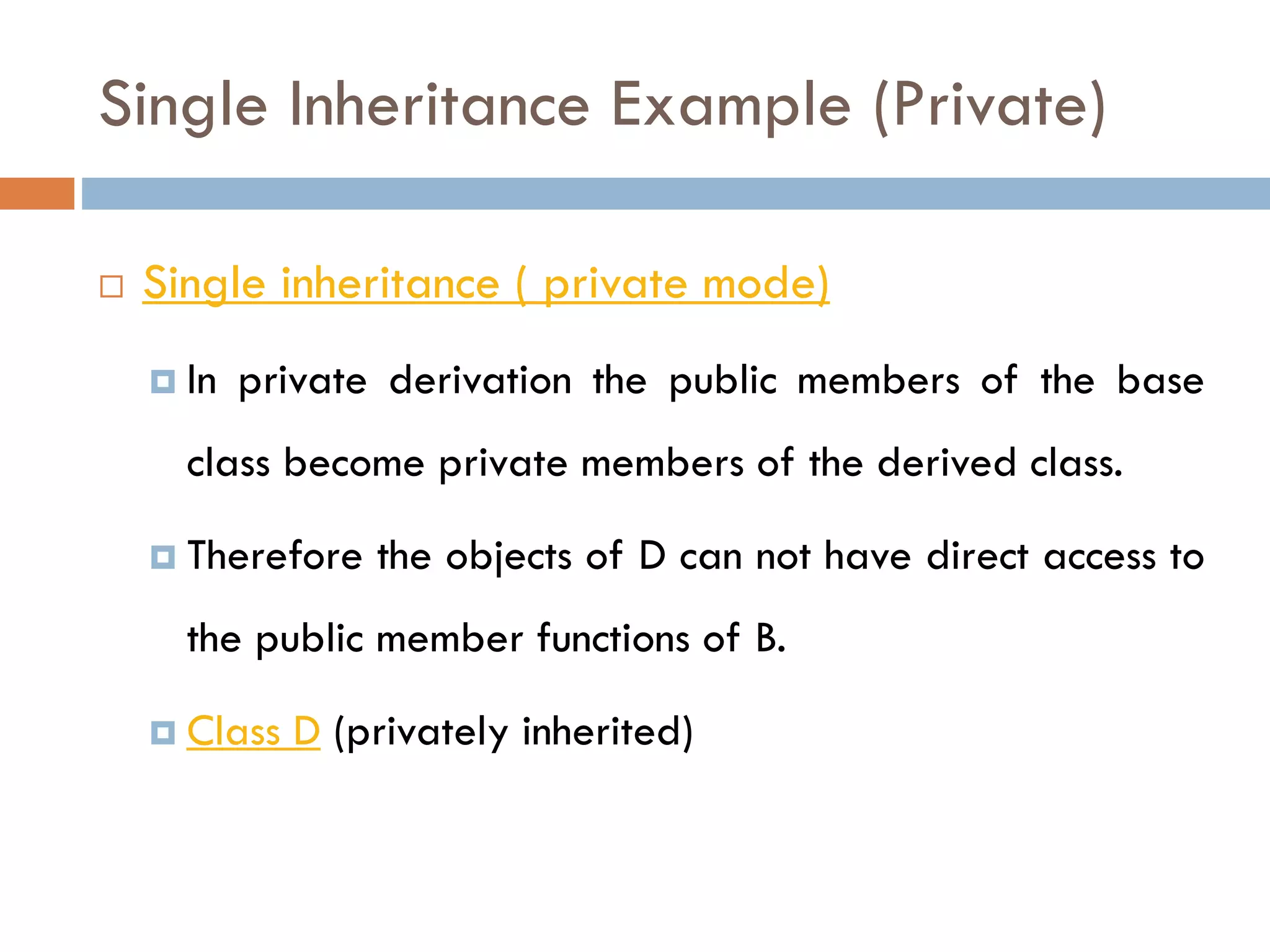 Single Inheritance Example (Private)
 Single inheritance ( private mode)
 In private derivation the public members of the base
class become private members of the derived class.
 Therefore the objects of D can not have direct access to
the public member functions of B.
 Class D (privately inherited)
 