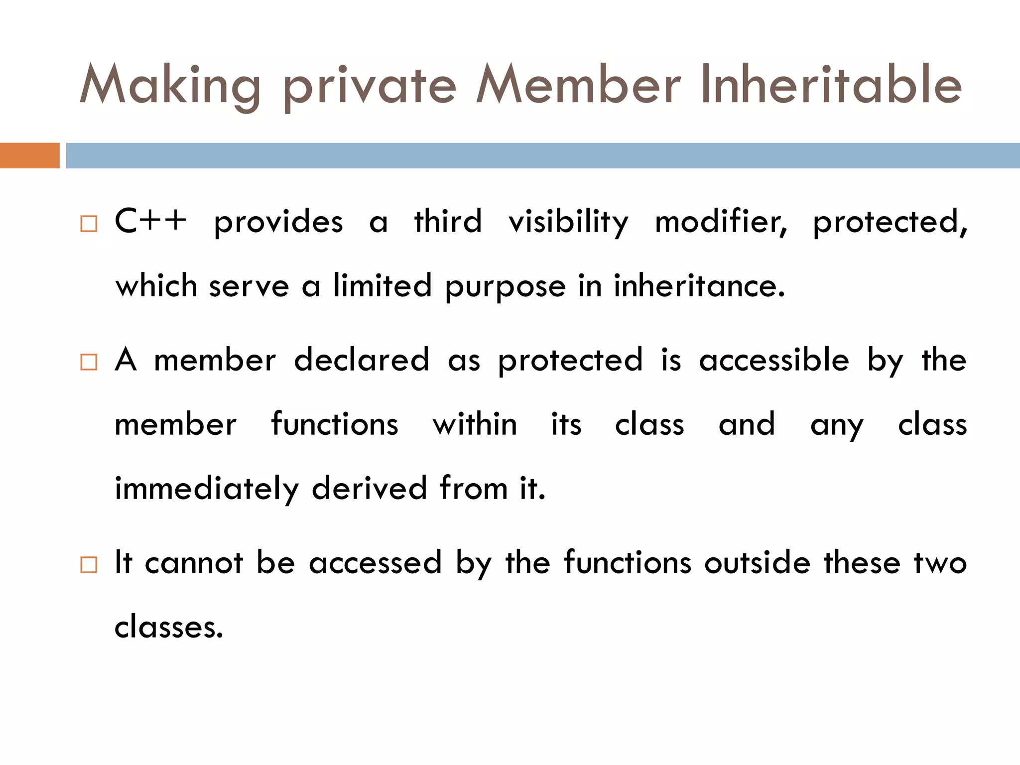 Making private Member Inheritable
 C++ provides a third visibility modifier, protected,
which serve a limited purpose in inheritance.
 A member declared as protected is accessible by the
member functions within its class and any class
immediately derived from it.
 It cannot be accessed by the functions outside these two
classes.
 
