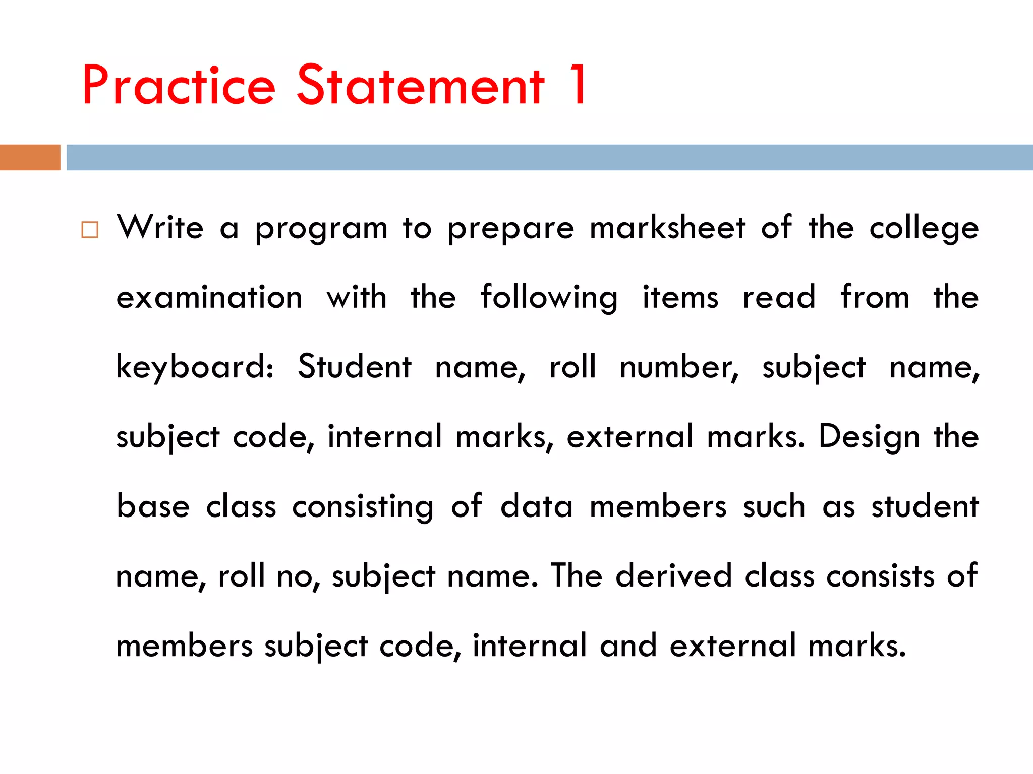 Practice Statement 1
 Write a program to prepare marksheet of the college
examination with the following items read from the
keyboard: Student name, roll number, subject name,
subject code, internal marks, external marks. Design the
base class consisting of data members such as student
name, roll no, subject name. The derived class consists of
members subject code, internal and external marks.
 
