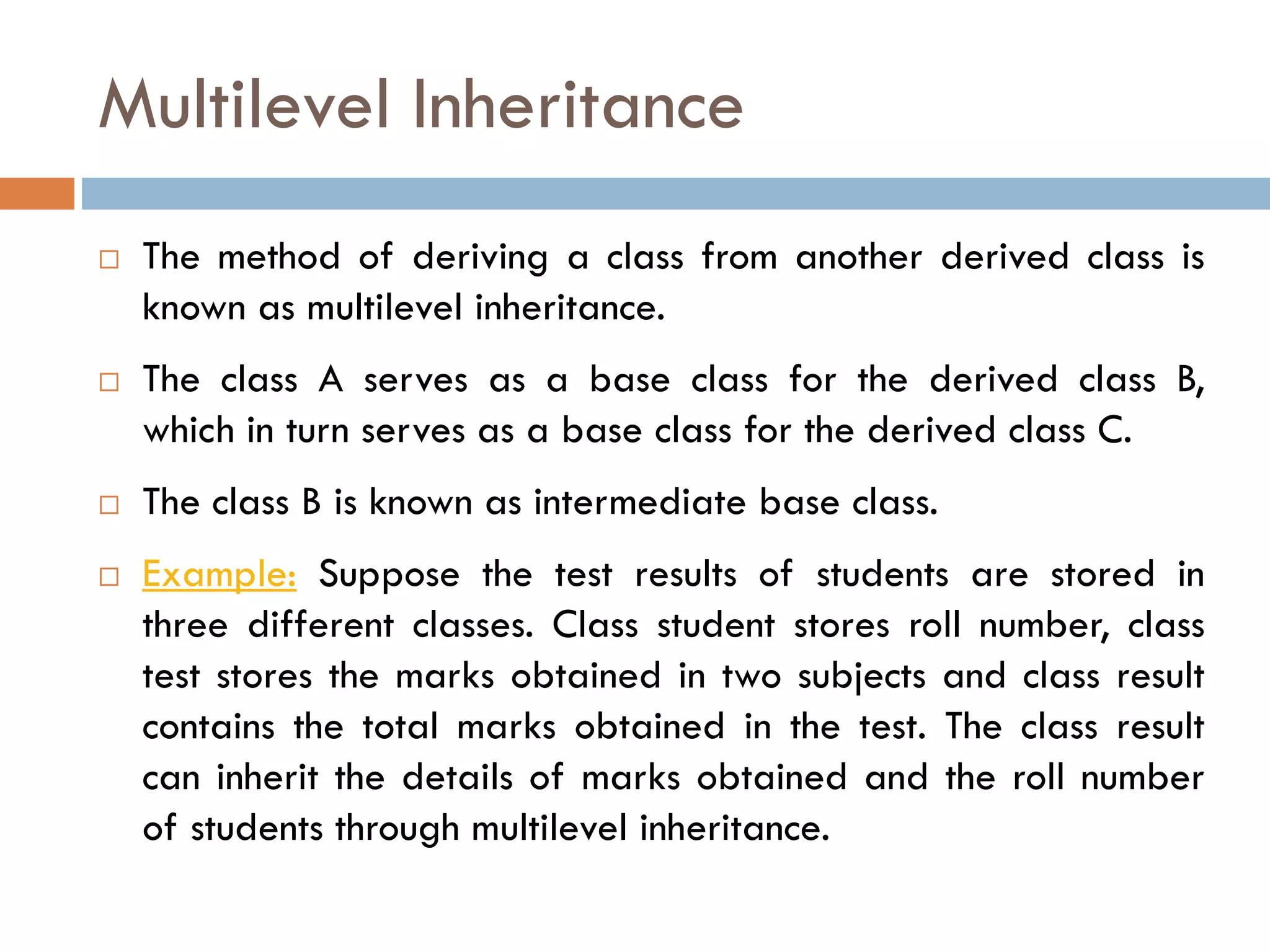 Multilevel Inheritance
 The method of deriving a class from another derived class is
known as multilevel inheritance.
 The class A serves as a base class for the derived class B,
which in turn serves as a base class for the derived class C.
 The class B is known as intermediate base class.
 Example: Suppose the test results of students are stored in
three different classes. Class student stores roll number, class
test stores the marks obtained in two subjects and class result
contains the total marks obtained in the test. The class result
can inherit the details of marks obtained and the roll number
of students through multilevel inheritance.
 