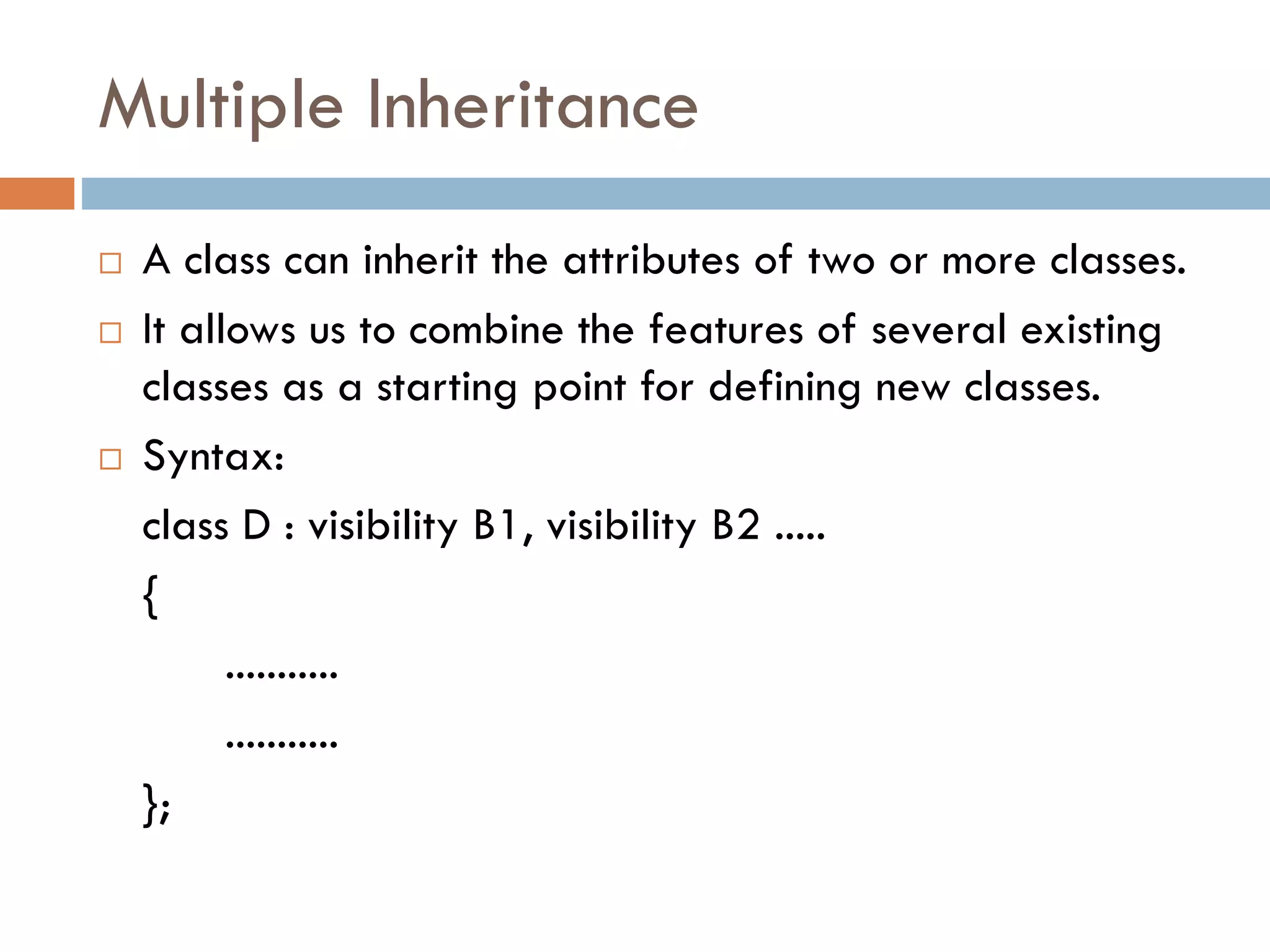 Multiple Inheritance
 A class can inherit the attributes of two or more classes.
 It allows us to combine the features of several existing
classes as a starting point for defining new classes.
 Syntax:
class D : visibility B1, visibility B2 .....
{
...........
...........
};
 