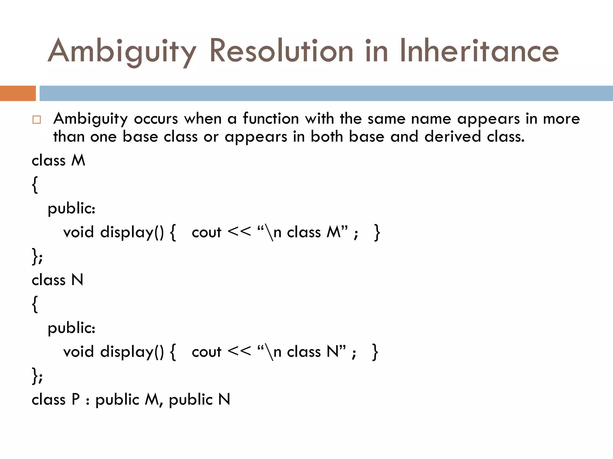 Ambiguity Resolution in Inheritance
 Ambiguity occurs when a function with the same name appears in more
than one base class or appears in both base and derived class.
class M
{
public:
void display() { cout << “n class M” ; }
};
class N
{
public:
void display() { cout << “n class N” ; }
};
class P : public M, public N
 