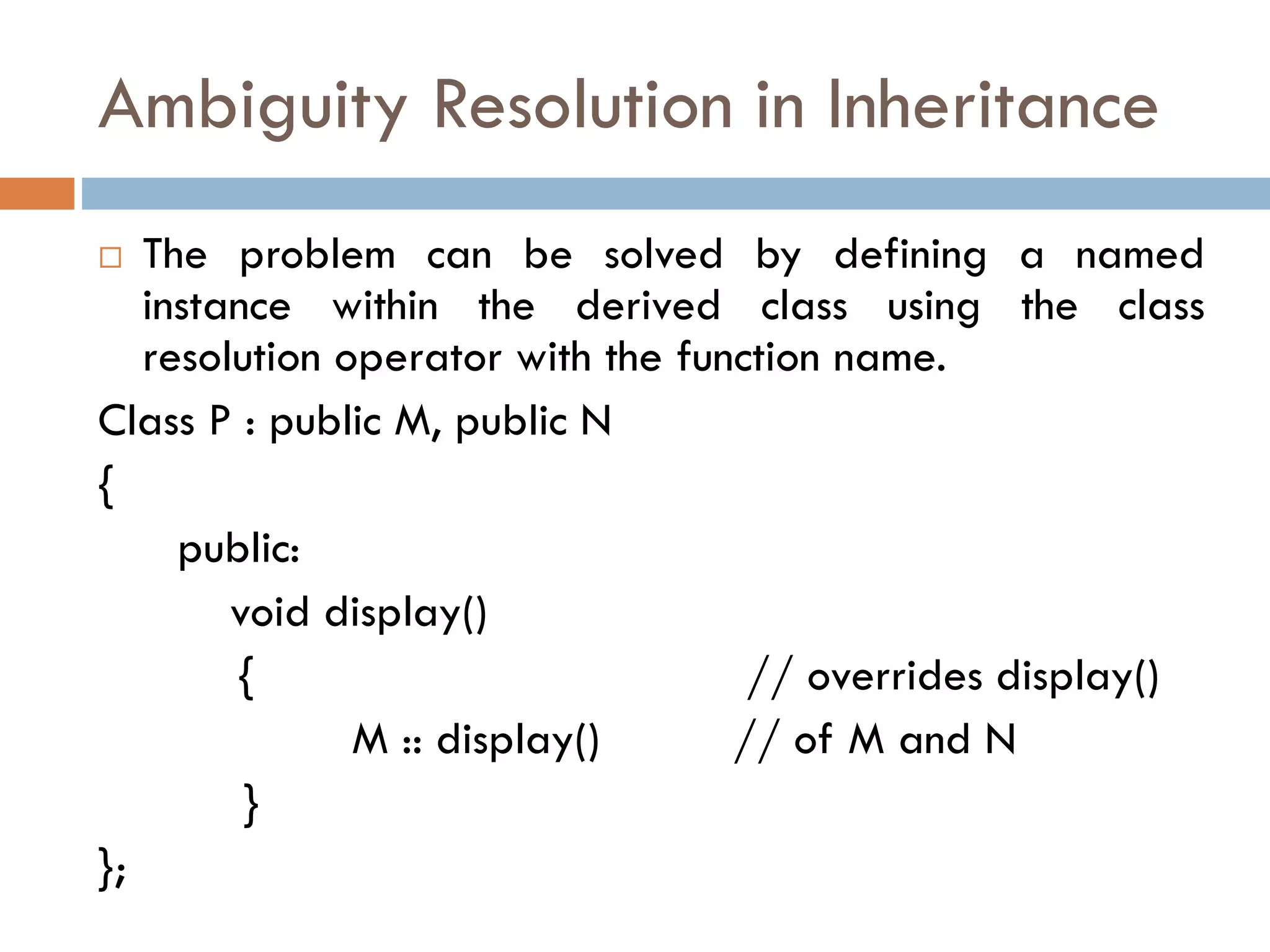 Ambiguity Resolution in Inheritance
 The problem can be solved by defining a named
instance within the derived class using the class
resolution operator with the function name.
Class P : public M, public N
{
public:
void display()
{ // overrides display()
M :: display() // of M and N
}
};
 