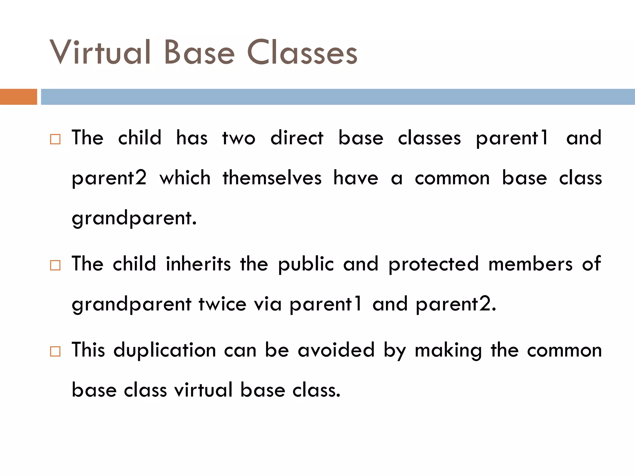 Virtual Base Classes
 The child has two direct base classes parent1 and
parent2 which themselves have a common base class
grandparent.
 The child inherits the public and protected members of
grandparent twice via parent1 and parent2.
 This duplication can be avoided by making the common
base class virtual base class.
 