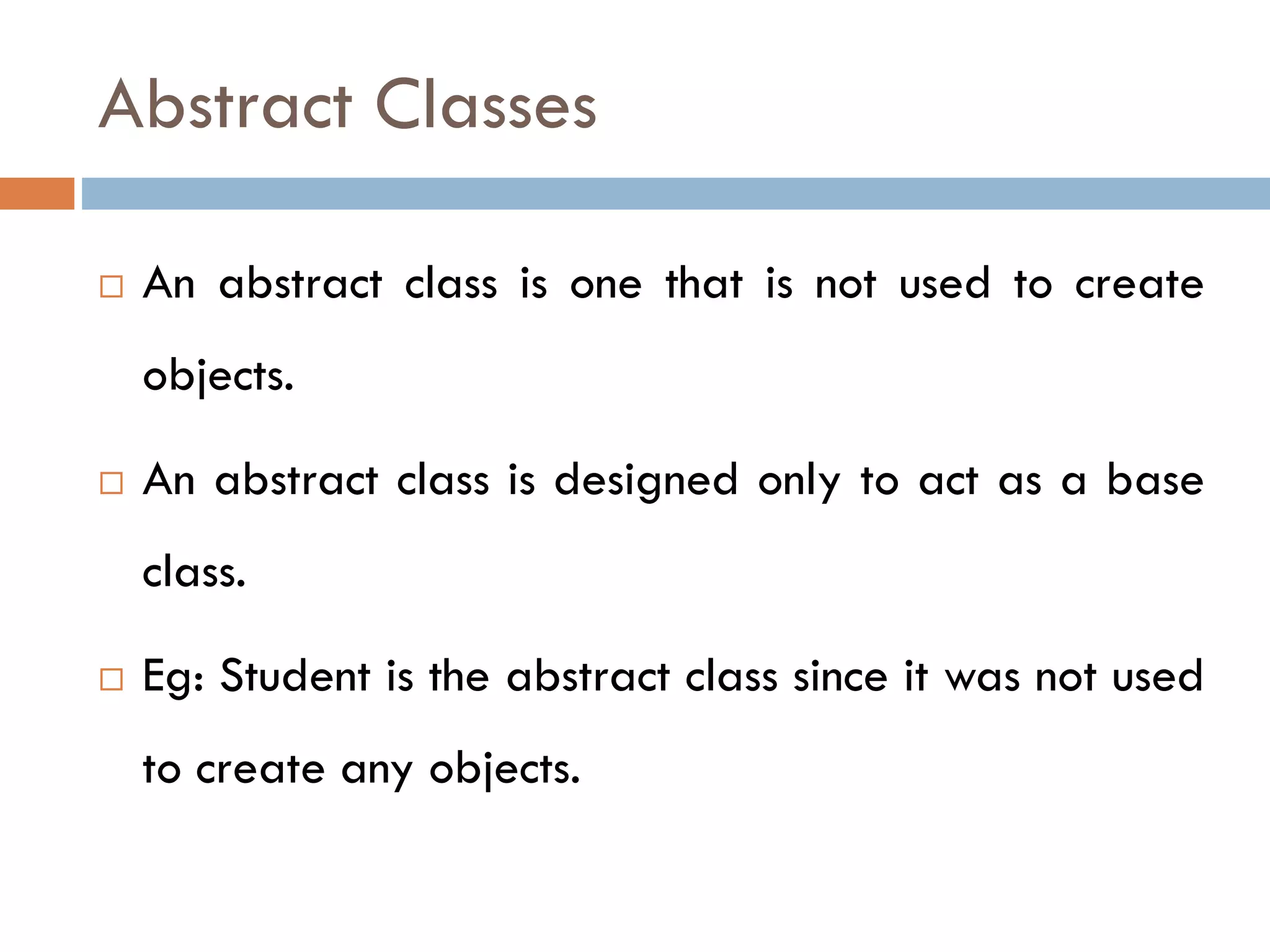 Abstract Classes
 An abstract class is one that is not used to create
objects.
 An abstract class is designed only to act as a base
class.
 Eg: Student is the abstract class since it was not used
to create any objects.
 