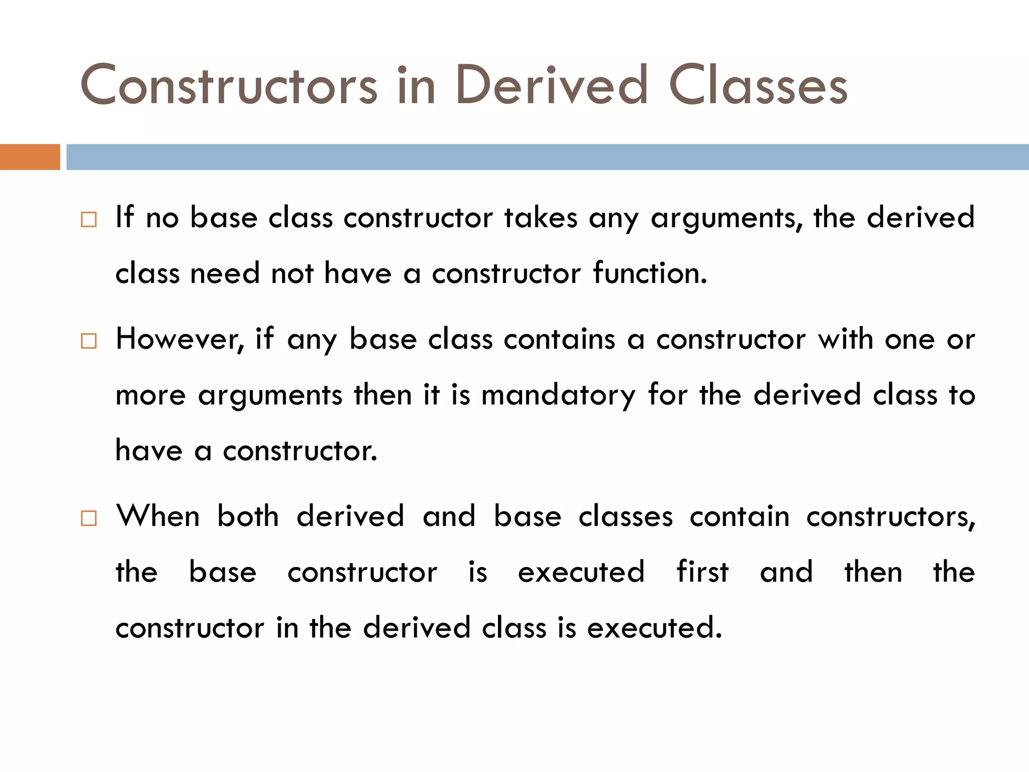 Constructors in Derived Classes
 If no base class constructor takes any arguments, the derived
class need not have a constructor function.
 However, if any base class contains a constructor with one or
more arguments then it is mandatory for the derived class to
have a constructor.
 When both derived and base classes contain constructors,
the base constructor is executed first and then the
constructor in the derived class is executed.
 