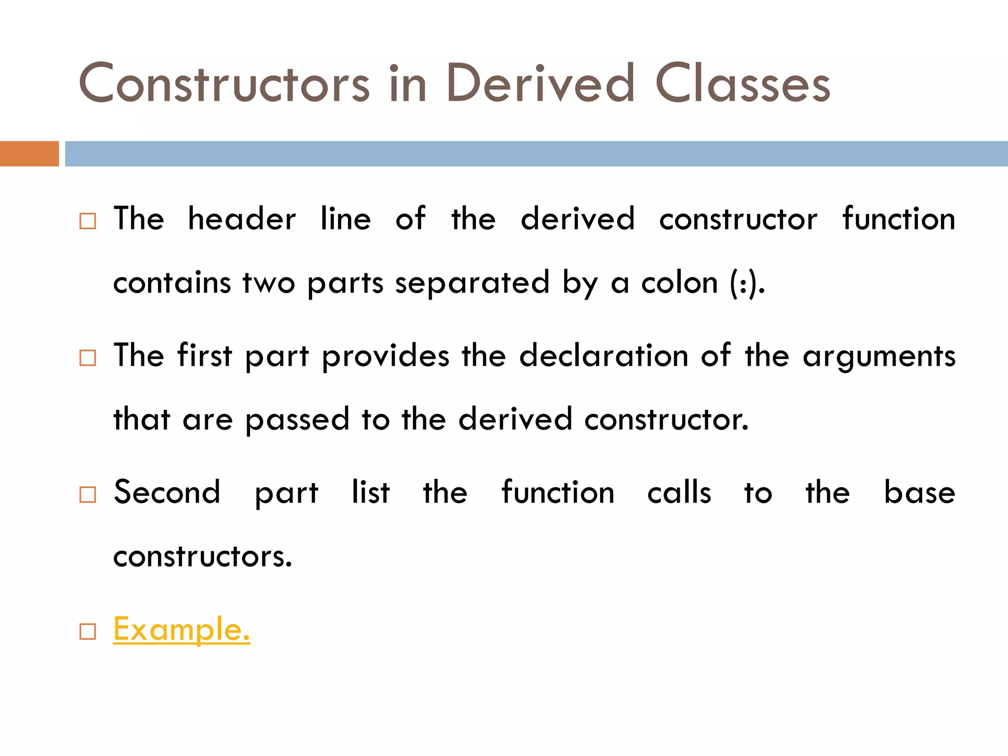 Constructors in Derived Classes
 The header line of the derived constructor function
contains two parts separated by a colon (:).
 The first part provides the declaration of the arguments
that are passed to the derived constructor.
 Second part list the function calls to the base
constructors.
 Example.
 