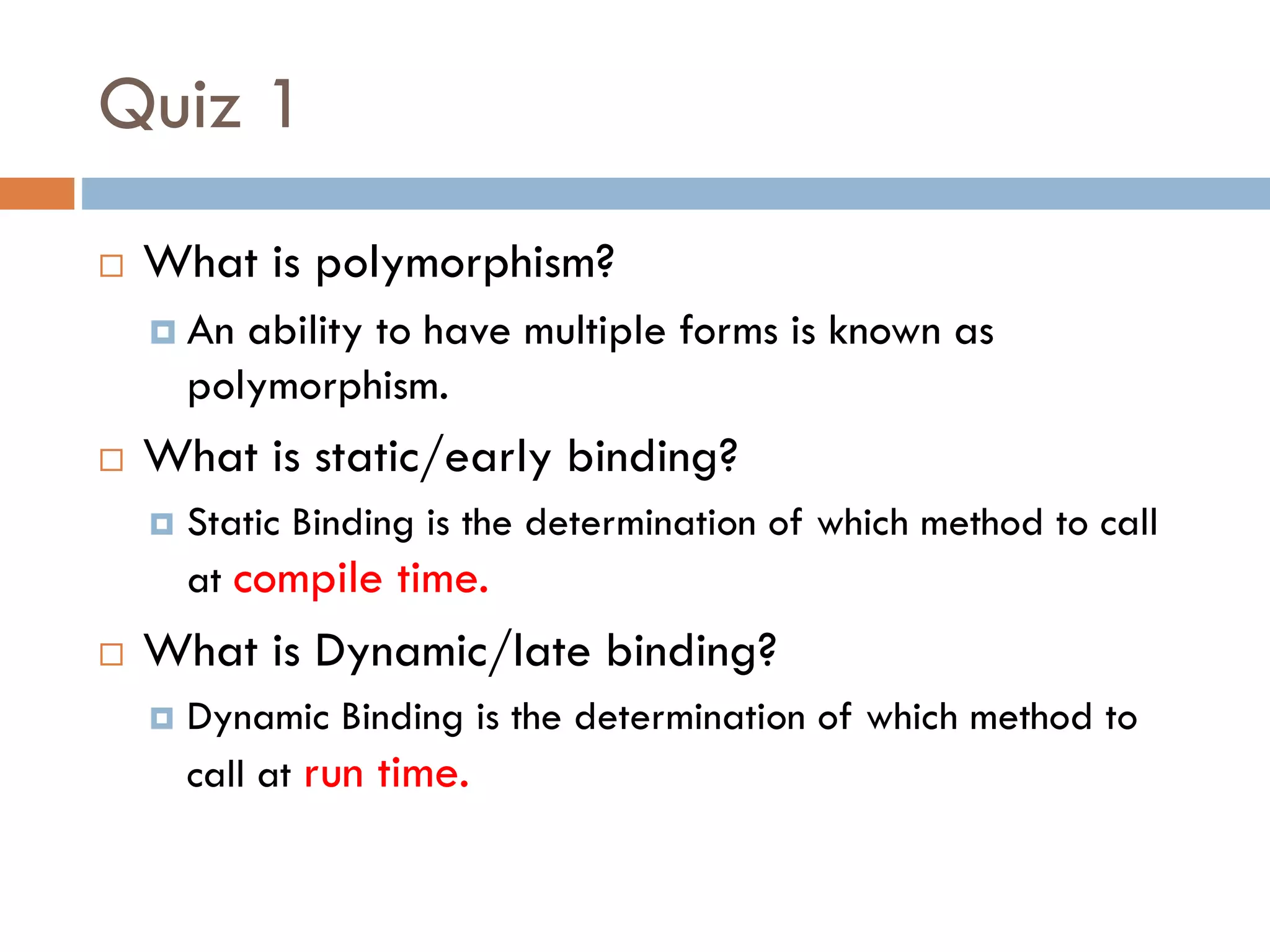 Quiz 1
 What is polymorphism?
 An ability to have multiple forms is known as
polymorphism.
 What is static/early binding?
 Static Binding is the determination of which method to call
at compile time.
 What is Dynamic/late binding?
 Dynamic Binding is the determination of which method to
call at run time.
 