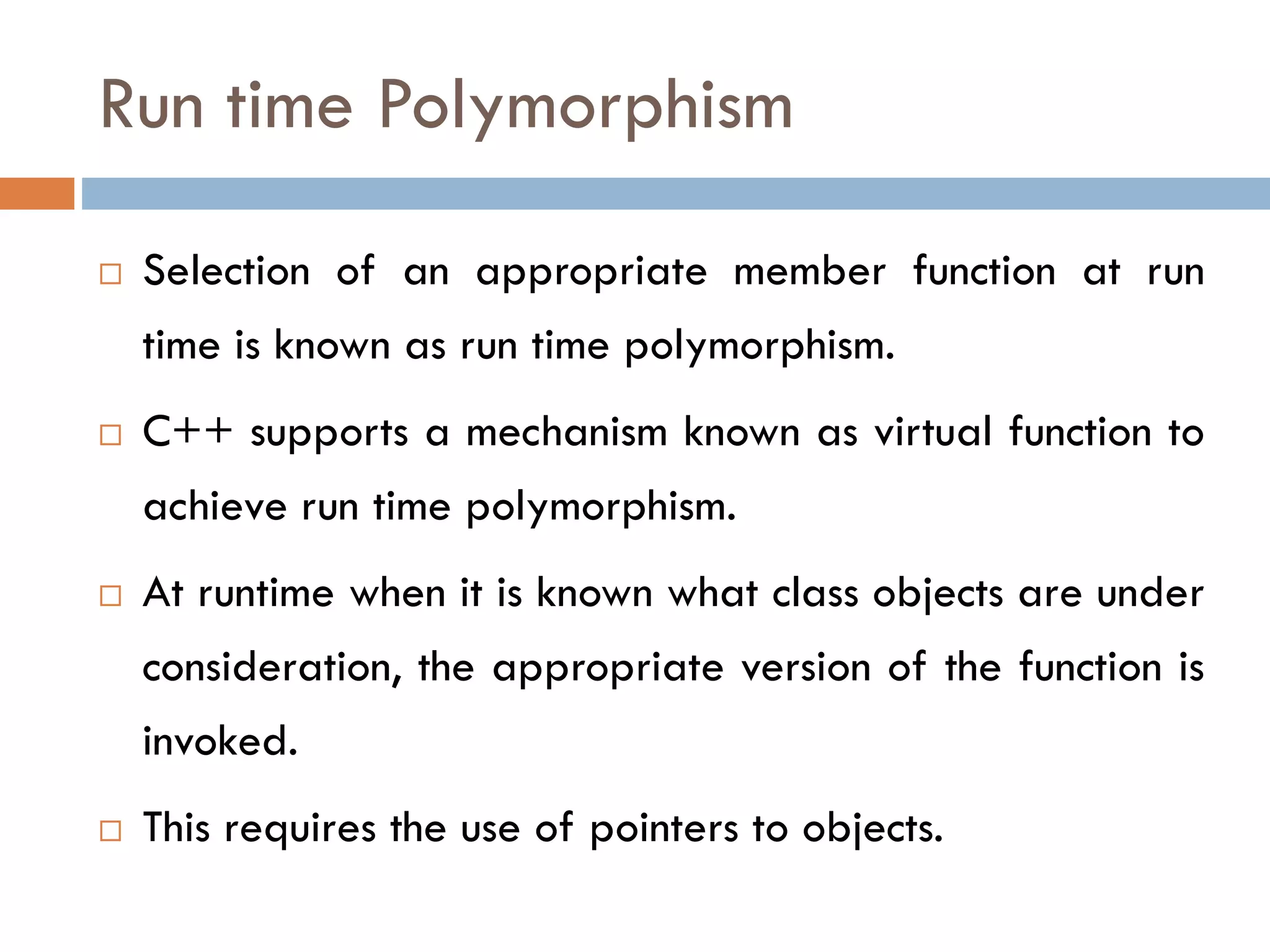 Run time Polymorphism
 Selection of an appropriate member function at run
time is known as run time polymorphism.
 C++ supports a mechanism known as virtual function to
achieve run time polymorphism.
 At runtime when it is known what class objects are under
consideration, the appropriate version of the function is
invoked.
 This requires the use of pointers to objects.
 