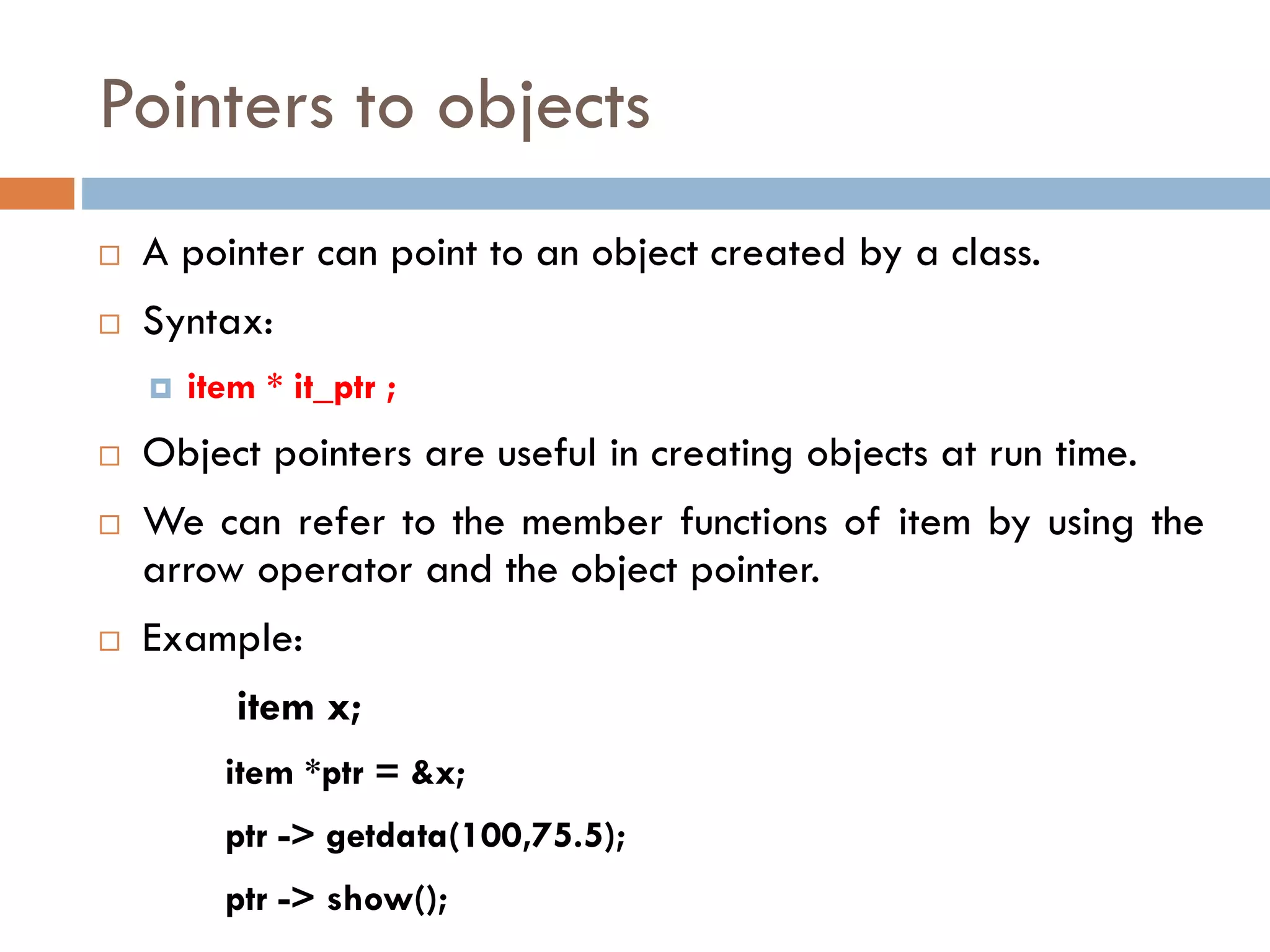 Pointers to objects
 A pointer can point to an object created by a class.
 Syntax:
 item * it_ptr ;
 Object pointers are useful in creating objects at run time.
 We can refer to the member functions of item by using the
arrow operator and the object pointer.
 Example:
item x;
item *ptr = &x;
ptr -> getdata(100,75.5);
ptr -> show();
 