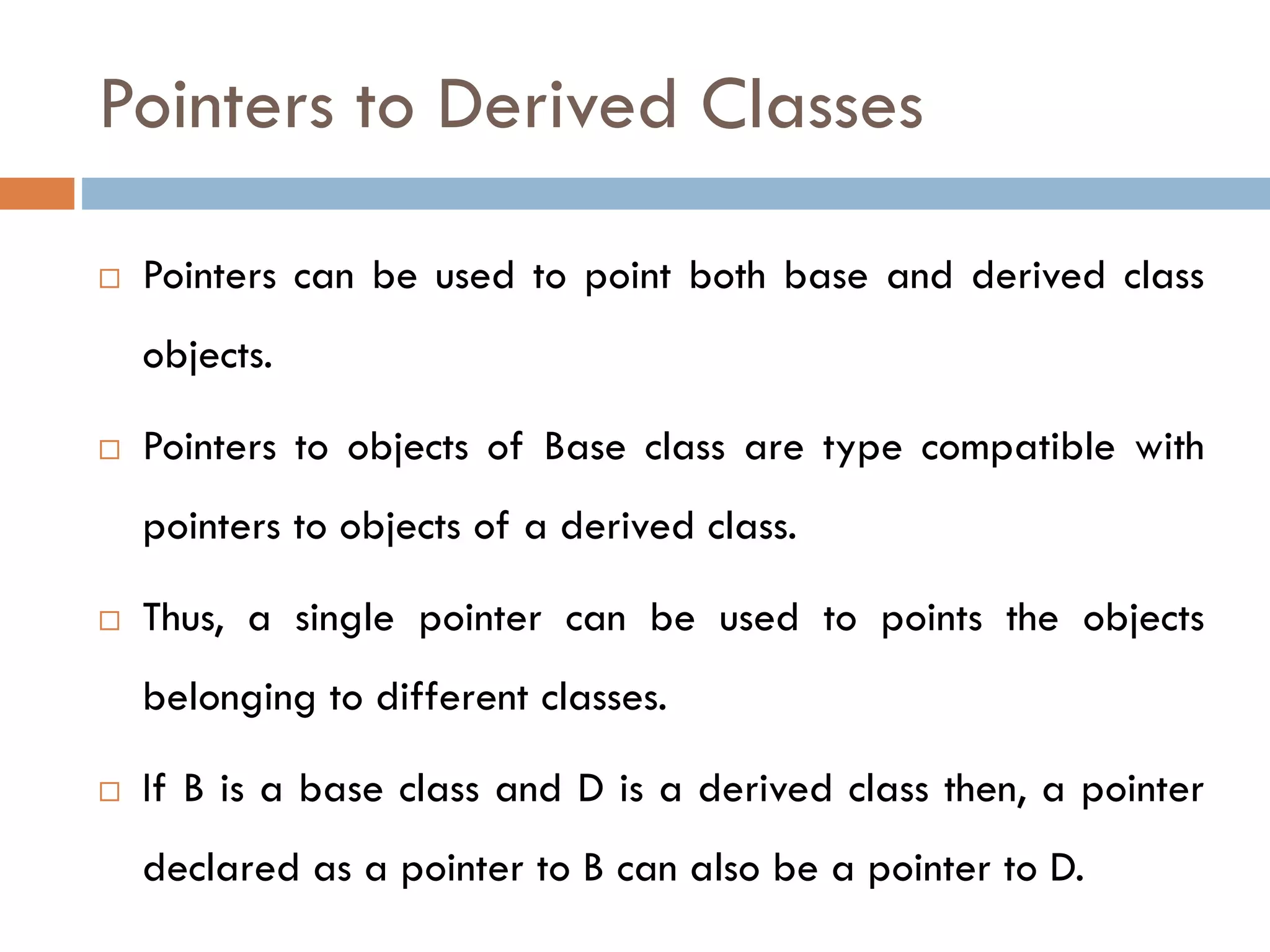 Pointers to Derived Classes
 Pointers can be used to point both base and derived class
objects.
 Pointers to objects of Base class are type compatible with
pointers to objects of a derived class.
 Thus, a single pointer can be used to points the objects
belonging to different classes.
 If B is a base class and D is a derived class then, a pointer
declared as a pointer to B can also be a pointer to D.
 