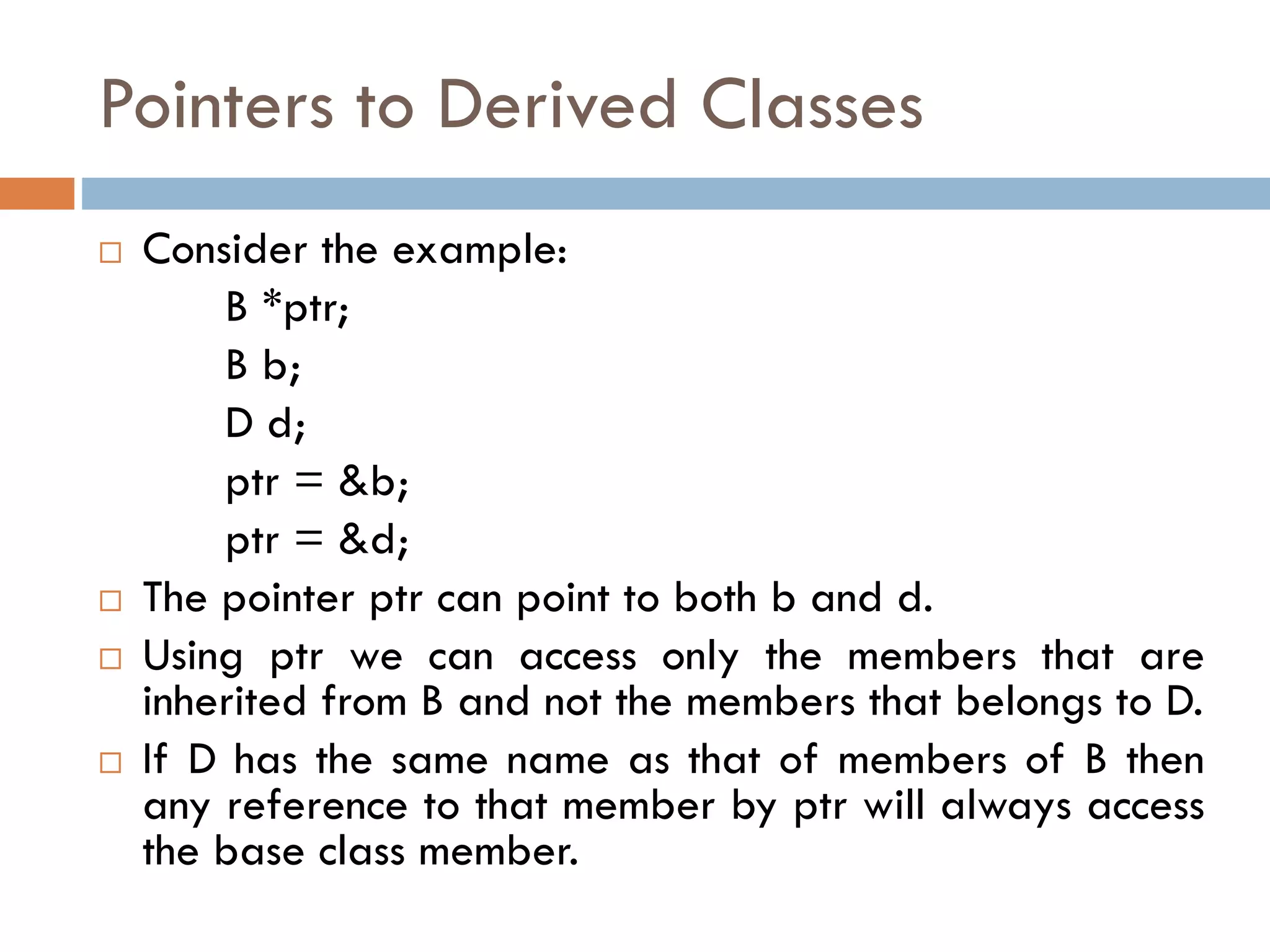 Pointers to Derived Classes
 Consider the example:
B *ptr;
B b;
D d;
ptr = &b;
ptr = &d;
 The pointer ptr can point to both b and d.
 Using ptr we can access only the members that are
inherited from B and not the members that belongs to D.
 If D has the same name as that of members of B then
any reference to that member by ptr will always access
the base class member.
 