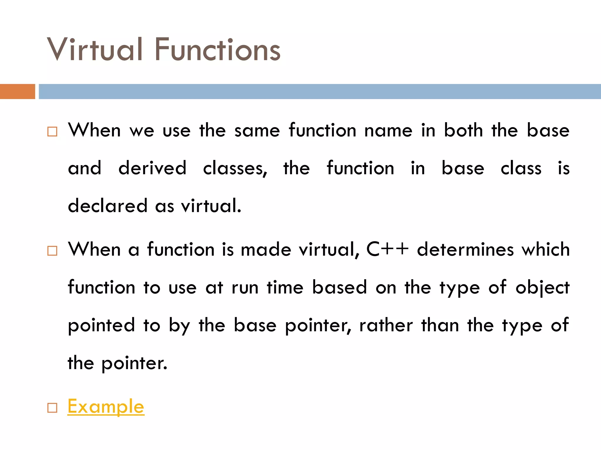 Virtual Functions
 When we use the same function name in both the base
and derived classes, the function in base class is
declared as virtual.
 When a function is made virtual, C++ determines which
function to use at run time based on the type of object
pointed to by the base pointer, rather than the type of
the pointer.
 Example
 